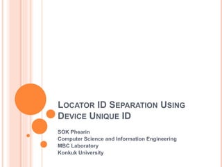 LOCATOR ID SEPARATION USING 
DEVICE UNIQUE ID 
SOK Phearin 
Computer Science and Information Engineering 
MBC Laboratory 
Konkuk University 
 