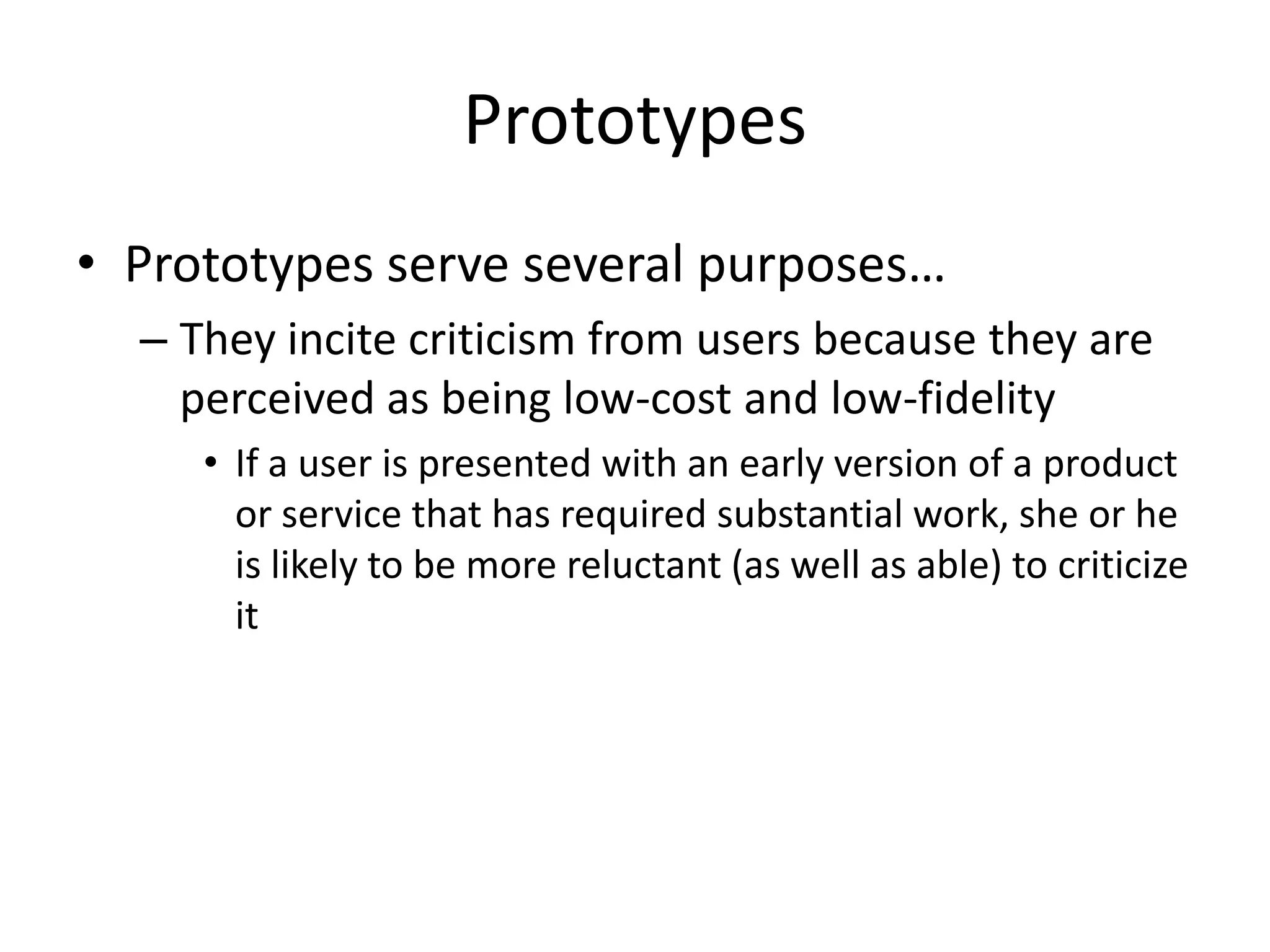 Prototypes
• Prototypes serve several purposes…
– They incite criticism from users because they are
perceived as being low-cost and low-fidelity
• If a user is presented with an early version of a product
or service that has required substantial work, she or he
is likely to be more reluctant (as well as able) to criticize
it
 