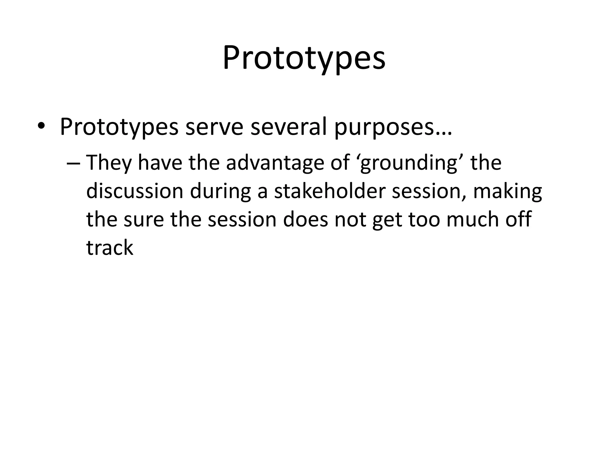 Prototypes
• Prototypes serve several purposes…
– They have the advantage of ‘grounding’ the
discussion during a stakeholder session, making
the sure the session does not get too much off
track
 