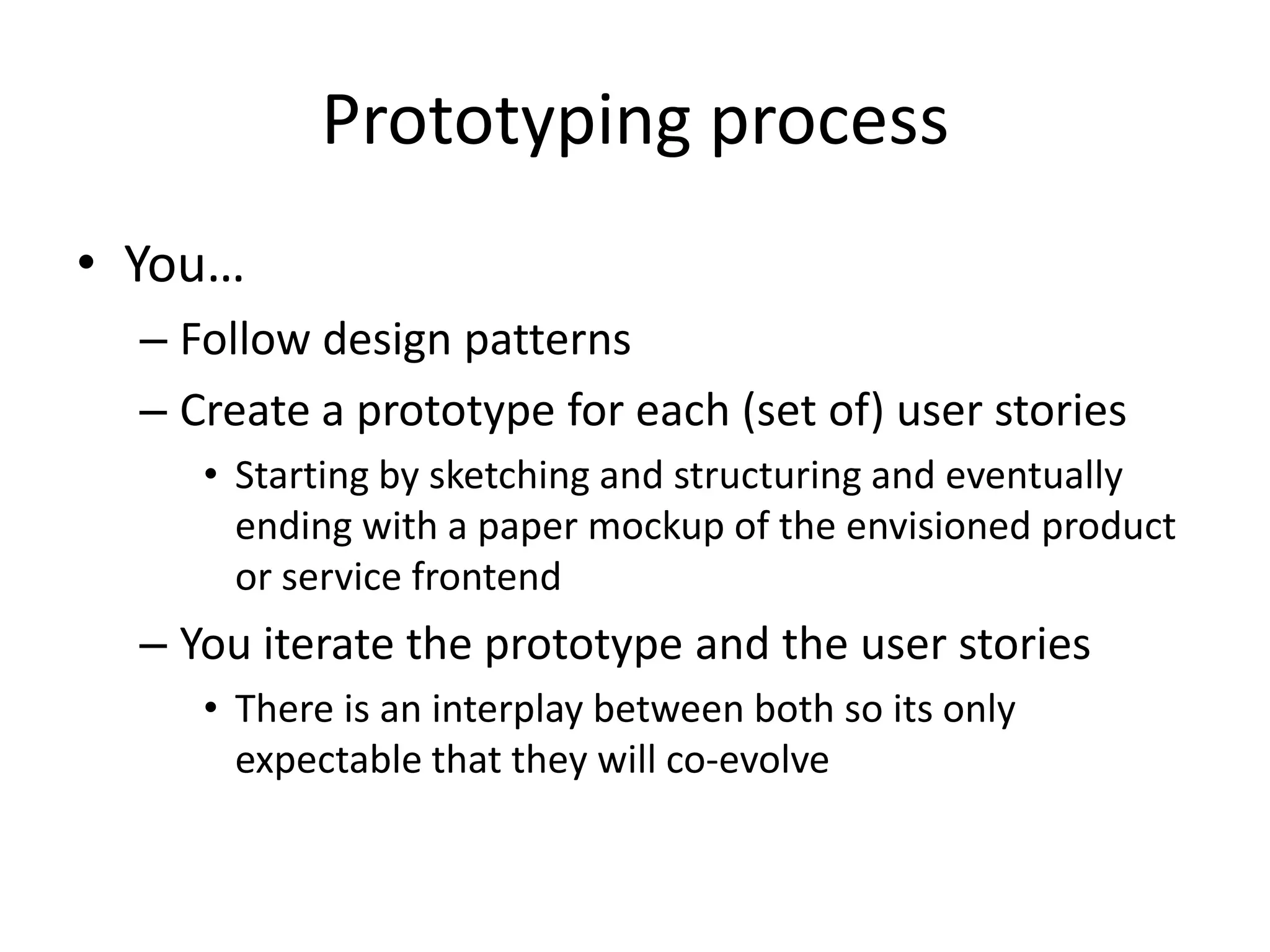 Prototyping process
• You…
– Follow design patterns
– Create a prototype for each (set of) user stories
• Starting by sketching and structuring and eventually
ending with a paper mockup of the envisioned product
or service frontend
– You iterate the prototype and the user stories
• There is an interplay between both so its only
expectable that they will co-evolve
 