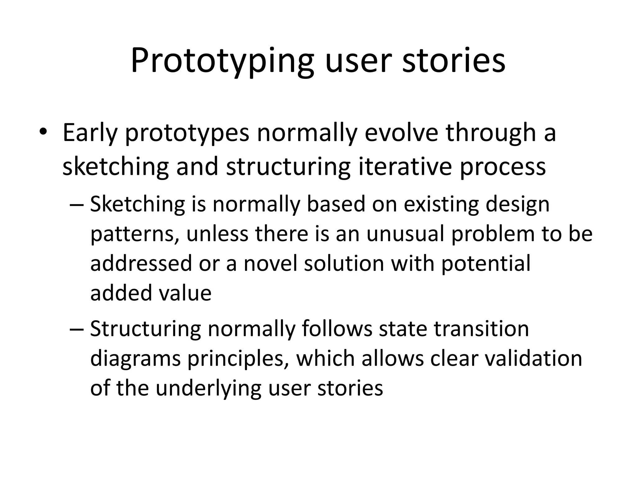 Prototyping user stories
• Early prototypes normally evolve through a
sketching and structuring iterative process
– Sketching is normally based on existing design
patterns, unless there is an unusual problem to be
addressed or a novel solution with potential
added value
– Structuring normally follows state transition
diagrams principles, which allows clear validation
of the underlying user stories
 