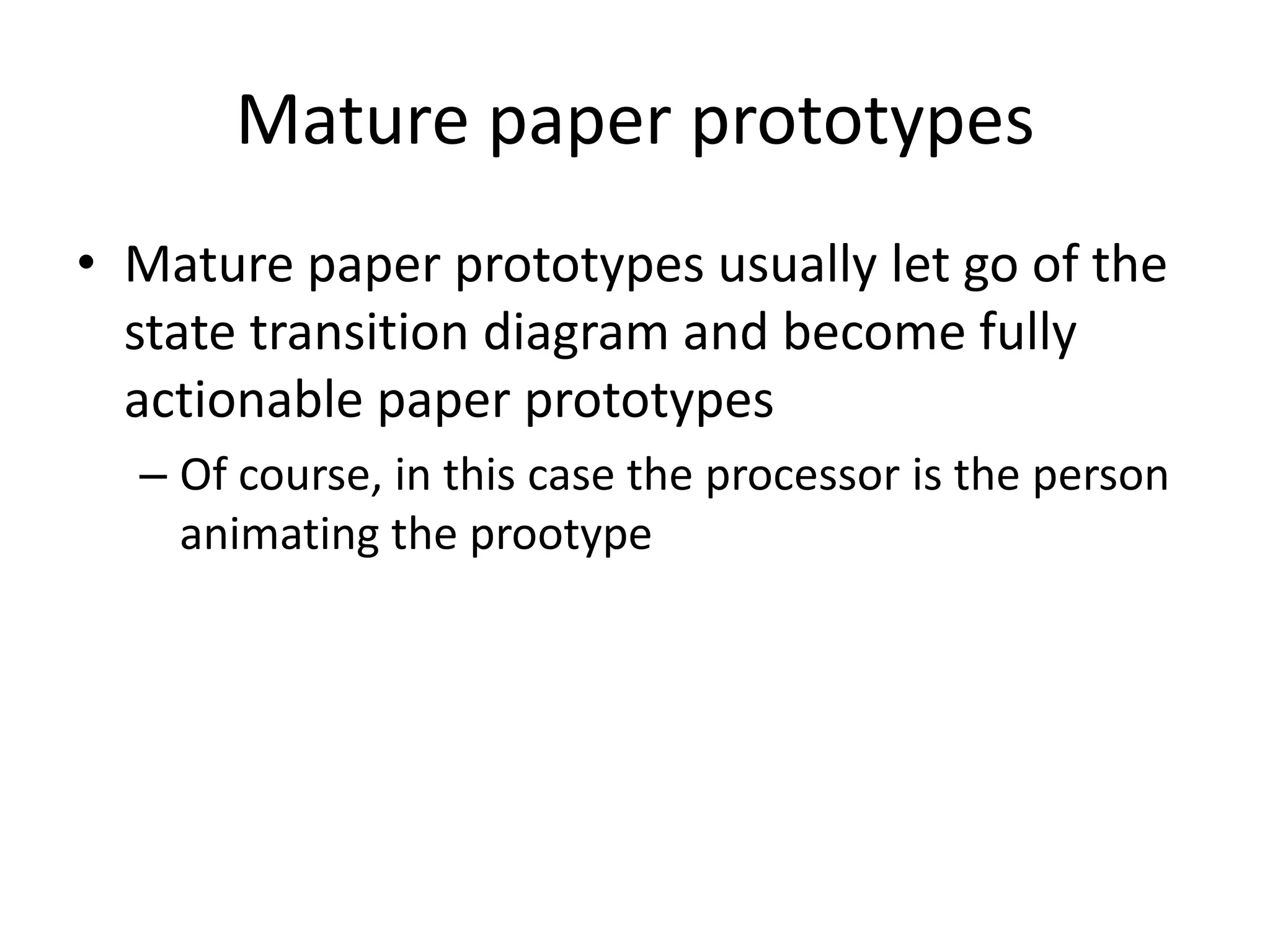 Mature paper prototypes
• Mature paper prototypes usually let go of the
state transition diagram and become fully
actionable paper prototypes
– Of course, in this case the processor is the person
animating the prootype
 