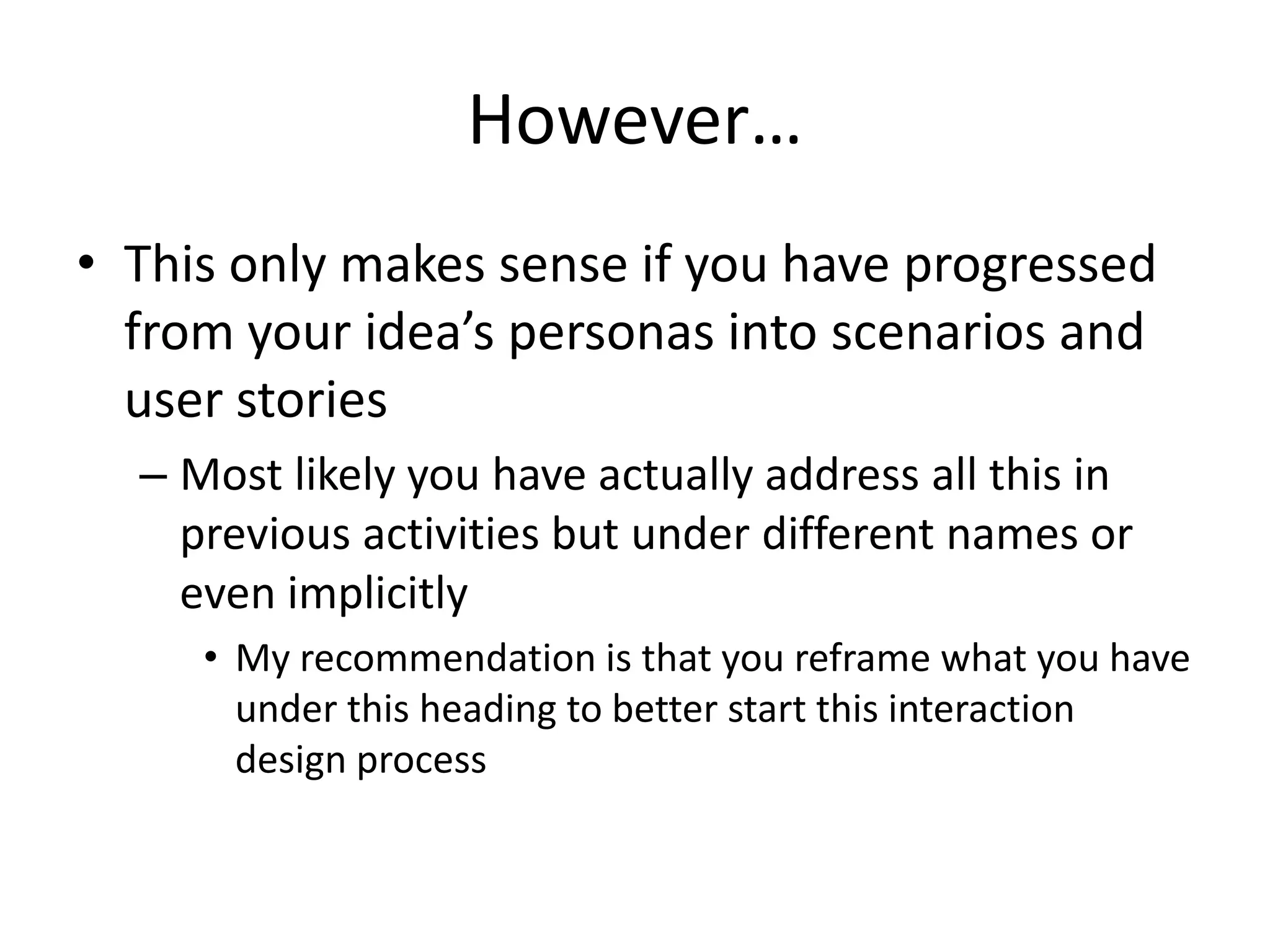 However…
• This only makes sense if you have progressed
from your idea’s personas into scenarios and
user stories
– Most likely you have actually address all this in
previous activities but under different names or
even implicitly
• My recommendation is that you reframe what you have
under this heading to better start this interaction
design process
 