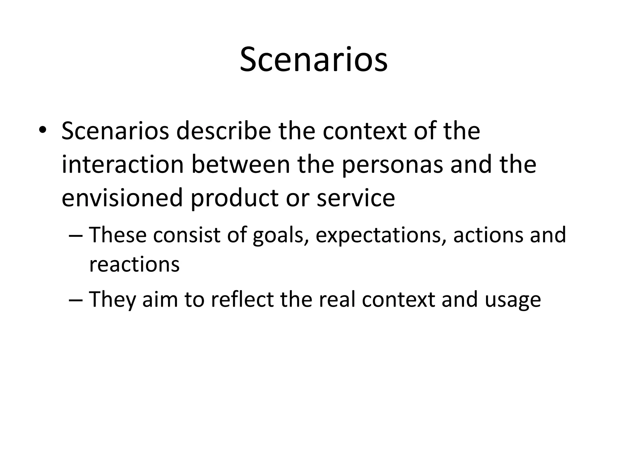 Scenarios
• Scenarios describe the context of the
interaction between the personas and the
envisioned product or service
– These consist of goals, expectations, actions and
reactions
– They aim to reflect the real context and usage
 