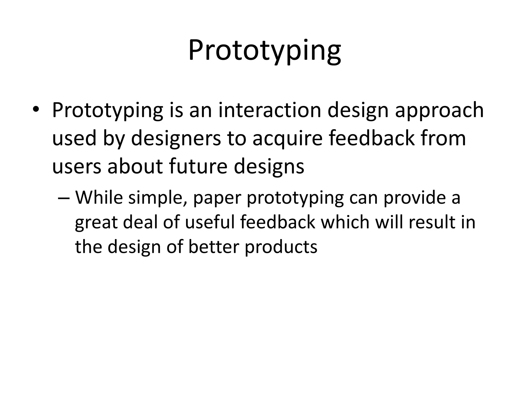 Prototyping
• Prototyping is an interaction design approach
used by designers to acquire feedback from
users about future designs
– While simple, paper prototyping can provide a
great deal of useful feedback which will result in
the design of better products
 