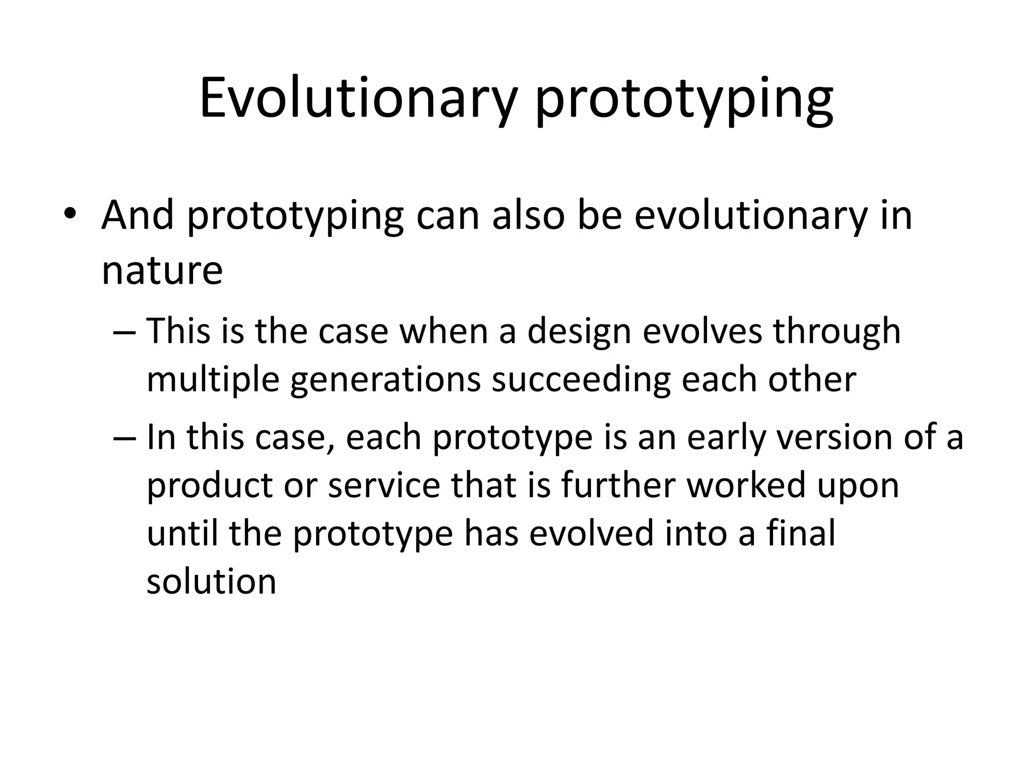 Evolutionary prototyping
• And prototyping can also be evolutionary in
nature
– This is the case when a design evolves through
multiple generations succeeding each other
– In this case, each prototype is an early version of a
product or service that is further worked upon
until the prototype has evolved into a final
solution
 