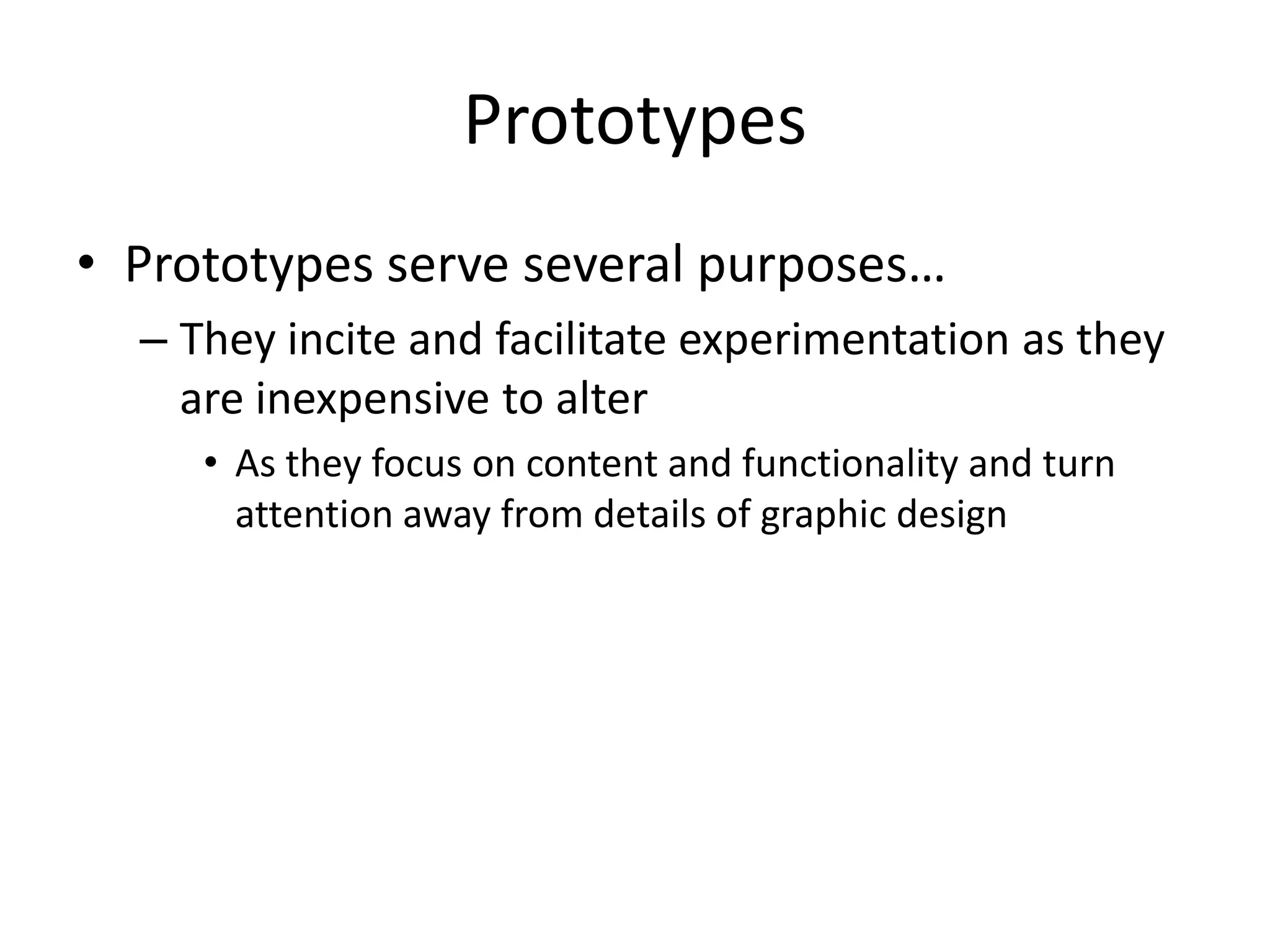 Prototypes
• Prototypes serve several purposes…
– They incite and facilitate experimentation as they
are inexpensive to alter
• As they focus on content and functionality and turn
attention away from details of graphic design
 