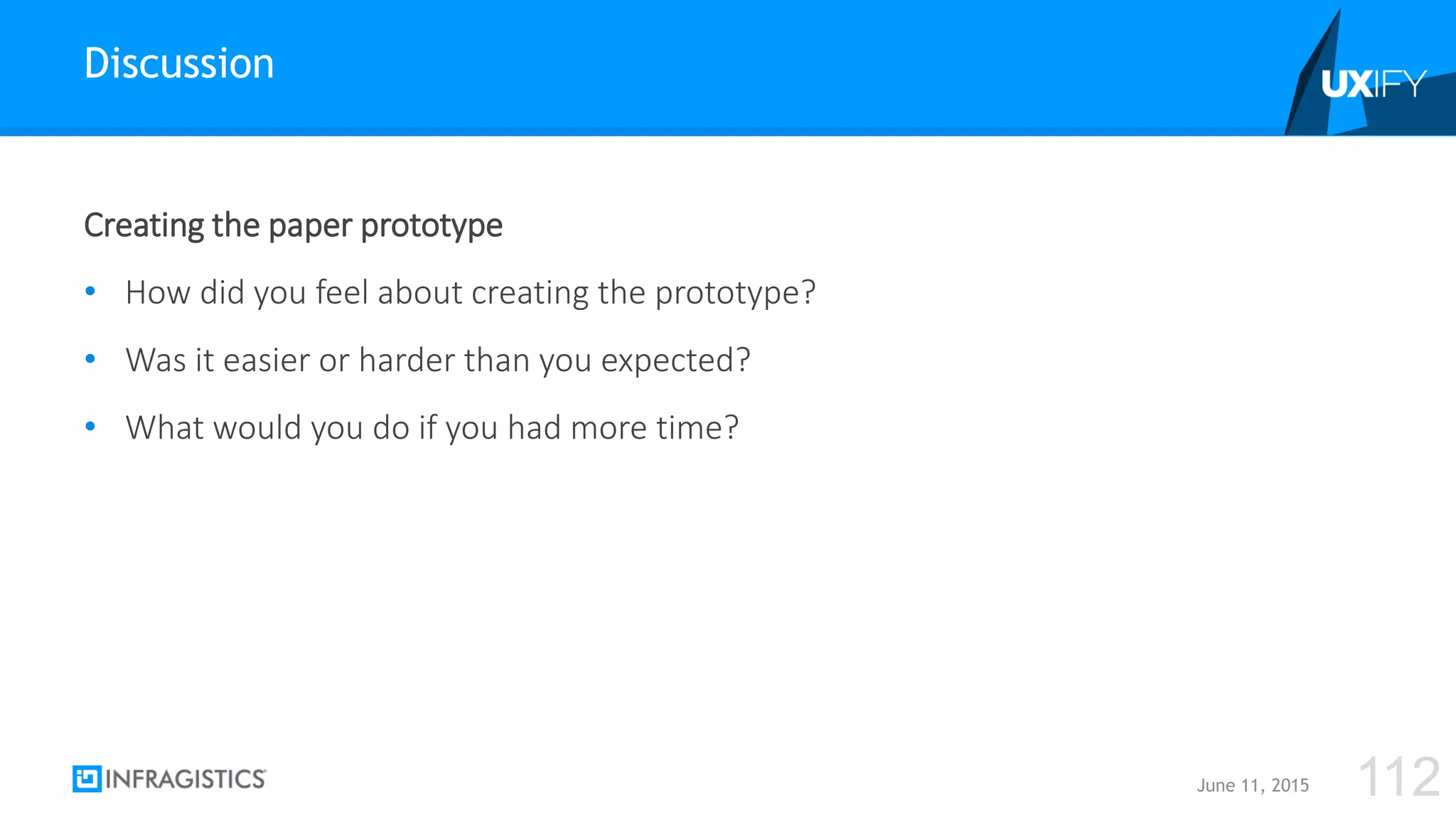 Creating the paper prototype
• How did you feel about creating the prototype?
• Was it easier or harder than you expected?
• What would you do if you had more time?
Discussion
June 11, 2015 112
 