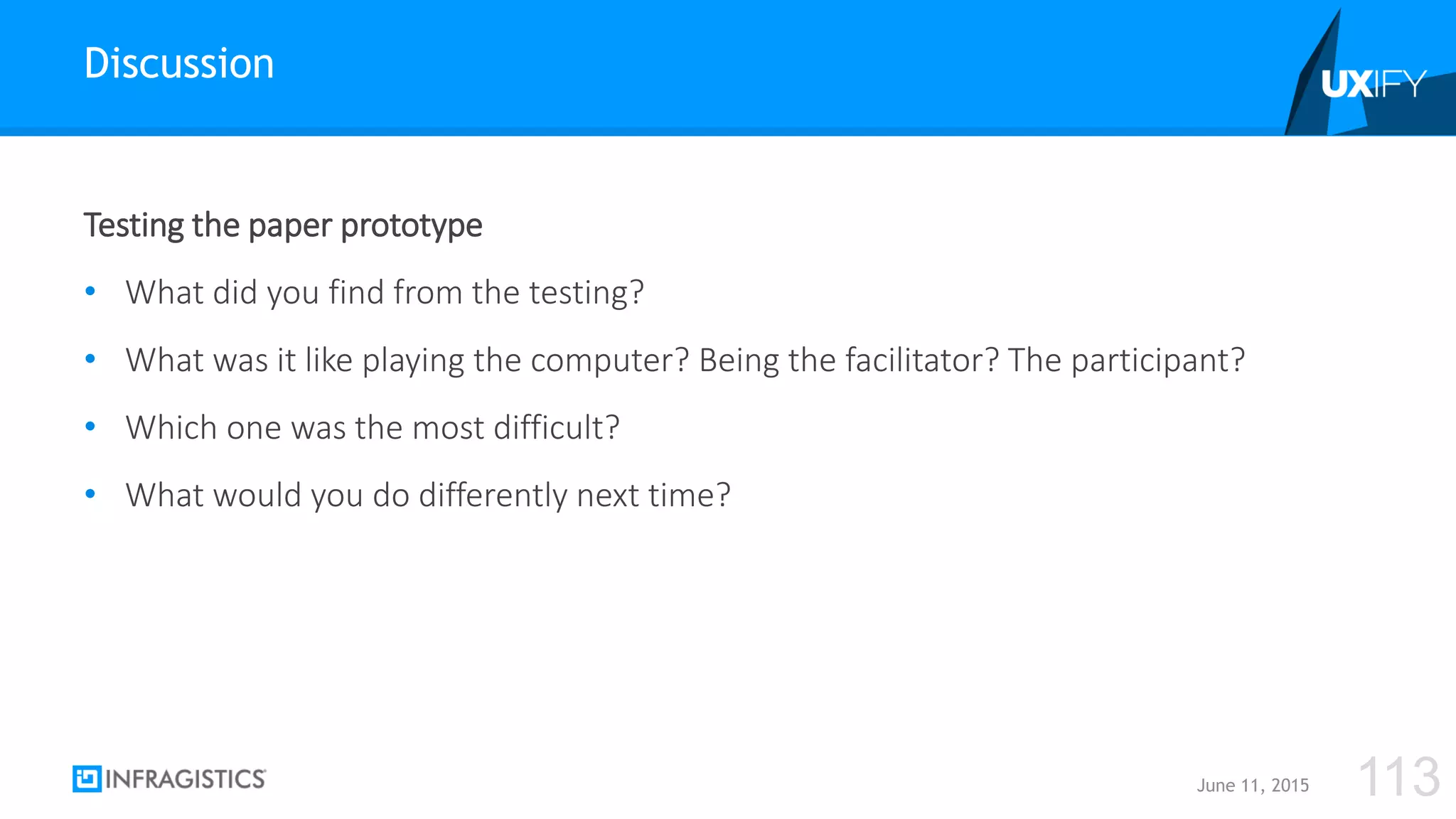 Testing the paper prototype
• What did you find from the testing?
• What was it like playing the computer? Being the facilitator? The participant?
• Which one was the most difficult?
• What would you do differently next time?
Discussion
June 11, 2015 113
 