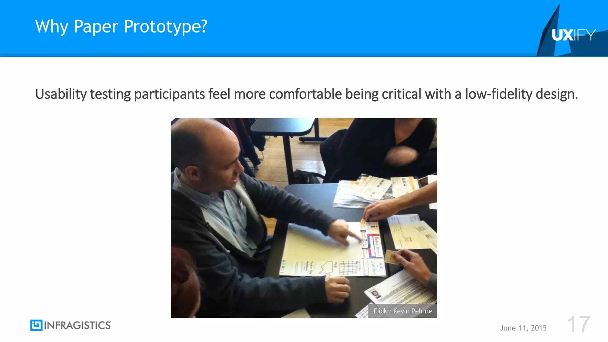 Usability testing participants feel more comfortable being critical with a low-fidelity design.
Why Paper Prototype?
June 11, 2015 17
Flickr: Kevin Pelrine
 