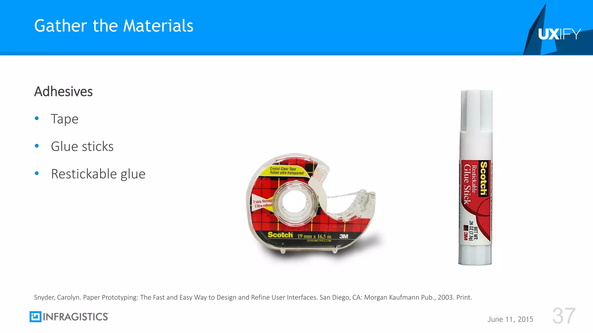 Adhesives
• Tape
• Glue sticks
• Restickable glue
Gather the Materials
June 11, 2015 37
Snyder, Carolyn. Paper Prototyping: The Fast and Easy Way to Design and Refine User Interfaces. San Diego, CA: Morgan Kaufmann Pub., 2003. Print.
 
