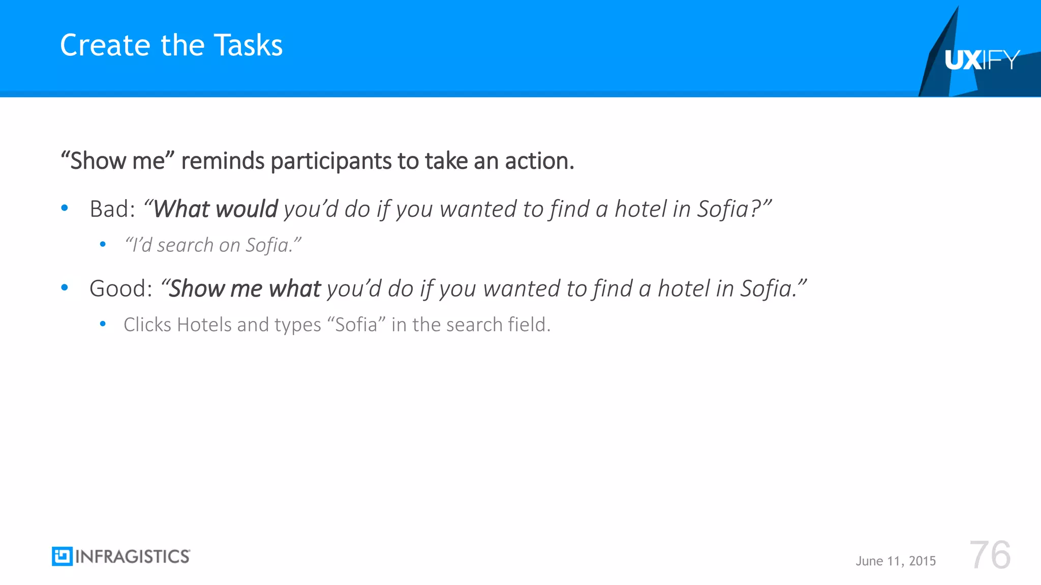 “Show me” reminds participants to take an action.
• Bad: “What would you’d do if you wanted to find a hotel in Sofia?”
• “I’d search on Sofia.”
• Good: “Show me what you’d do if you wanted to find a hotel in Sofia.”
• Clicks Hotels and types “Sofia” in the search field.
Create the Tasks
June 11, 2015 76
 