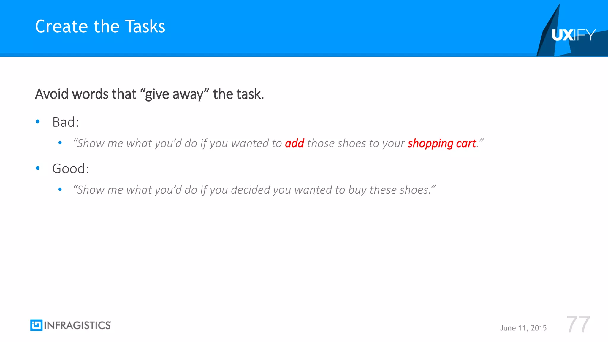 Avoid words that “give away” the task.
• Bad:
• “Show me what you’d do if you wanted to add those shoes to your shopping cart.”
• Good:
• “Show me what you’d do if you decided you wanted to buy these shoes.”
Create the Tasks
June 11, 2015 77
 