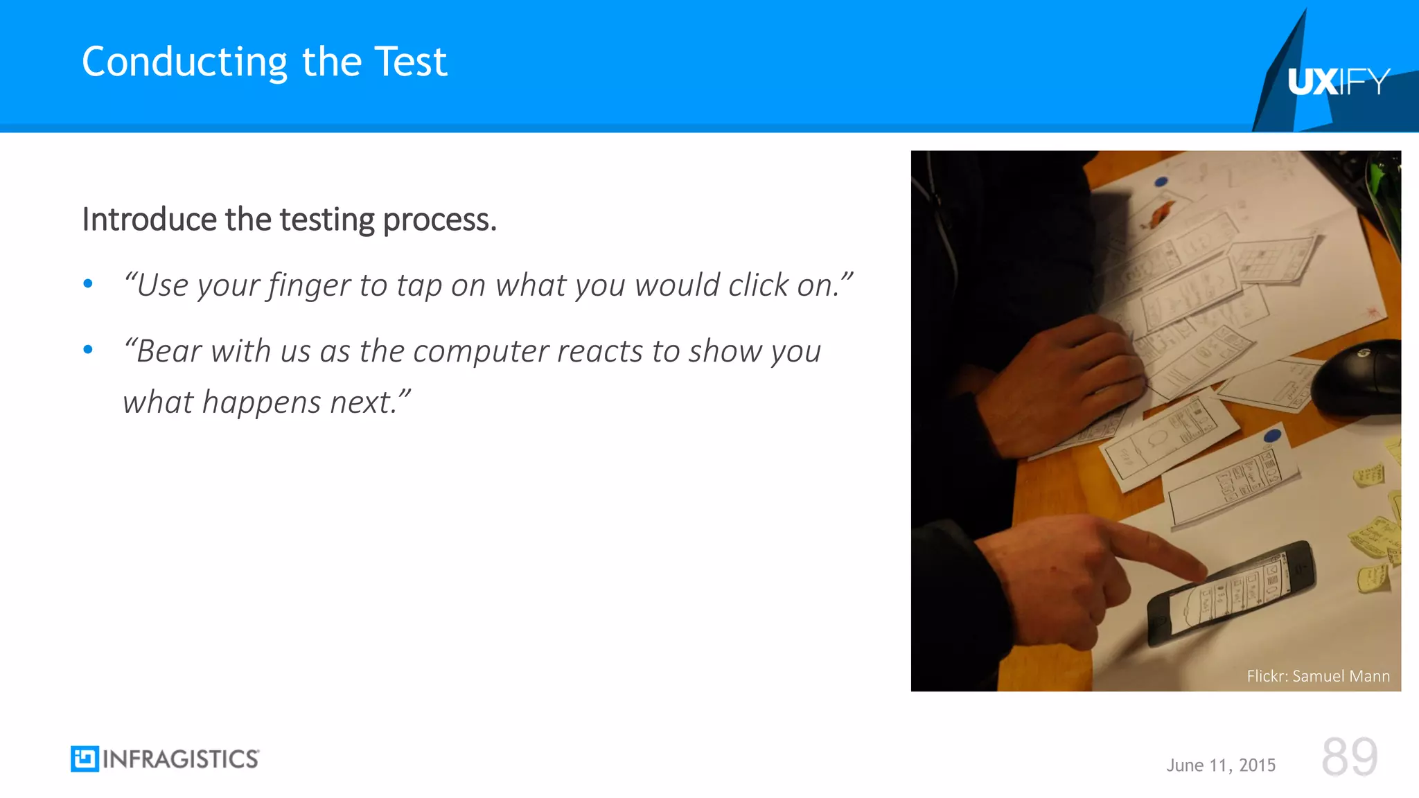 Introduce the testing process.
• “Use your finger to tap on what you would click on.”
• “Bear with us as the computer reacts to show you
what happens next.”
Conducting the Test
June 11, 2015 89
Flickr: Samuel Mann
 