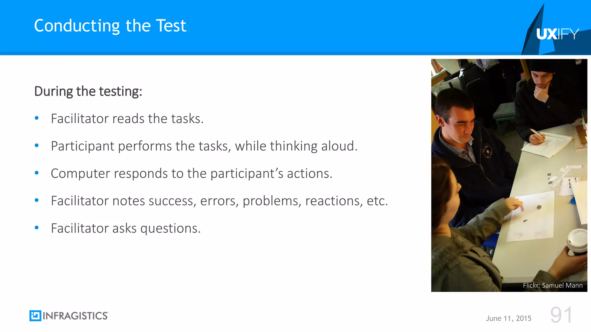 During the testing:
• Facilitator reads the tasks.
• Participant performs the tasks, while thinking aloud.
• Computer responds to the participant’s actions.
• Facilitator notes success, errors, problems, reactions, etc.
• Facilitator asks questions.
Conducting the Test
June 11, 2015 91
Flickr: Samuel Mann
 