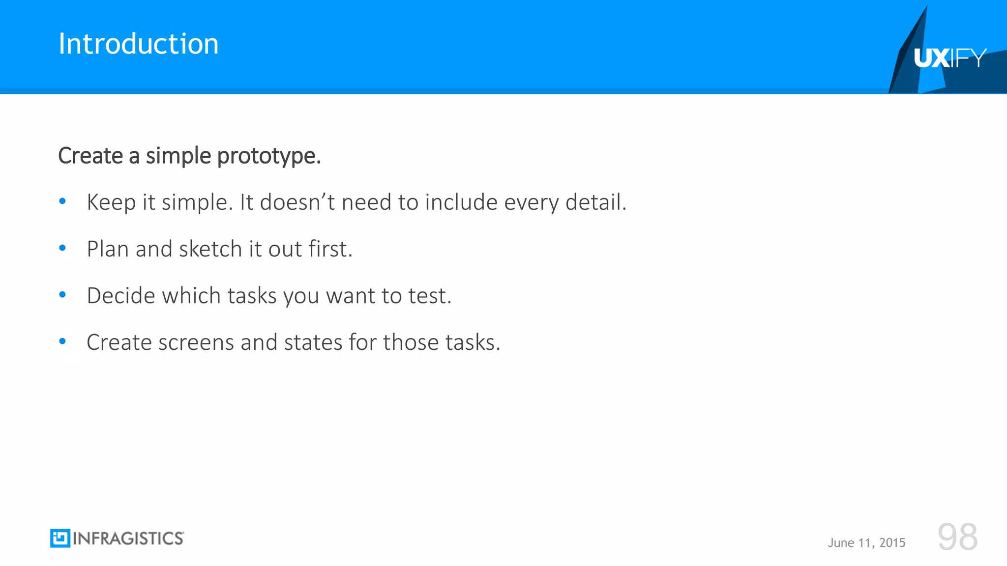 Create a simple prototype.
• Keep it simple. It doesn’t need to include every detail.
• Plan and sketch it out first.
• Decide which tasks you want to test.
• Create screens and states for those tasks.
Introduction
June 11, 2015 98
 