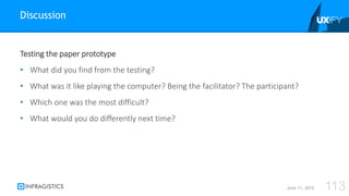Testing the paper prototype
• What did you find from the testing?
• What was it like playing the computer? Being the facilitator? The participant?
• Which one was the most difficult?
• What would you do differently next time?
Discussion
June 11, 2015 113
 