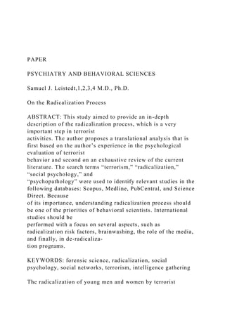 PAPER
PSYCHIATRY AND BEHAVIORAL SCIENCES
Samuel J. Leistedt,1,2,3,4 M.D., Ph.D.
On the Radicalization Process
ABSTRACT: This study aimed to provide an in-depth
description of the radicalization process, which is a very
important step in terrorist
activities. The author proposes a translational analysis that is
first based on the author’s experience in the psychological
evaluation of terrorist
behavior and second on an exhaustive review of the current
literature. The search terms “terrorism,” “radicalization,”
“social psychology,” and
“psychopathology” were used to identify relevant studies in the
following databases: Scopus, Medline, PubCentral, and Science
Direct. Because
of its importance, understanding radicalization process should
be one of the priorities of behavioral scientists. International
studies should be
performed with a focus on several aspects, such as
radicalization risk factors, brainwashing, the role of the media,
and finally, in de-radicaliza-
tion programs.
KEYWORDS: forensic science, radicalization, social
psychology, social networks, terrorism, intelligence gathering
The radicalization of young men and women by terrorist
 