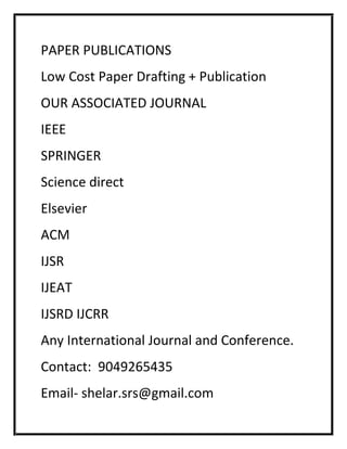 PAPER PUBLICATIONS
Low Cost Paper Drafting + Publication
OUR ASSOCIATED JOURNAL
IEEE
SPRINGER
Science direct
Elsevier
ACM
IJSR
IJEAT
IJSRD IJCRR
Any International Journal and Conference.
Contact: 9049265435
Email- shelar.srs@gmail.com
 