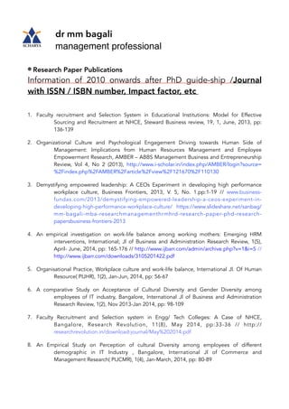 dr mm bagali
management professional
Research Paper Publications
Information of 2010 onwards after PhD guide-ship /Journal
with ISSN / ISBN number, Impact factor, etc
1. Faculty recruitment and Selection System in Educational Institutions: Model for Effective
Sourcing and Recruitment at NHCE, Steward Business review, 19, 1, June, 2013, pp:
136-139
2. Organizational Culture and Psychological Engagement Driving towards Human Side of
Management: Implications from Human Resources Management and Employee
Empowerment Research, AMBER – ABBS Management Business and Entrepreneurship
Review, Vol 4, No 2 (2013), http://www.i-scholar.in/index.php/AMBER/login?source=
%2Findex.php%2FAMBER%2Farticle%2Fview%2F121670%2F110130
3. Demystifying empowered leadership: A CEOs Experiment in developing high performance
workplace culture, Business Frontiers, 2013, V. 5, No. 1.pp:1-19 // www.business-
fundas.com/2013/demystifying-empowered-leadership-a-ceos-experiment-in-
developing-high-performance-workplace-culture/ https://www.slideshare.net/sanbag/
mm-bagali-mba-researchmanagementhrmhrd-research-paper-phd-research-
papersbusiness-frontiers-2013
4. An empirical investigation on work-life balance among working mothers: Emerging HRM
interventions, International; Jl of Business and Administration Research Review, 1(5),
April- June, 2014, pp: 165-176 // http://www.ijbarr.com/admin/archive.php?v=1&i=5 //
http://www.ijbarr.com/downloads/3105201422.pdf
5. Organisational Practice, Workplace culture and work-life balance, International Jl. Of Human
Resource( PIJHR), 1(2), Jan-Jun, 2014, pp: 56-67
6. A comparative Study on Acceptance of Cultural Diversity and Gender Diversity among
employees of IT industry, Bangalore, International Jl of Business and Administration
Research Review, 1(2), Nov 2013-Jan 2014, pp: 98-109
7. Faculty Recruitment and Selection system in Engg/ Tech Colleges: A Case of NHCE,
Bangalore, Research Revolution, 11(8), May 2014, pp:33-36 // http://
researchrevolution.in/download-journal/May%202014.pdf
8. An Empirical Study on Perception of cultural Diversity among employees of different
demographic in IT Industry , Bangalore, International Jl of Commerce and
Management Research( PIJCMR), 1(4), Jan-March, 2014, pp: 80-89
 