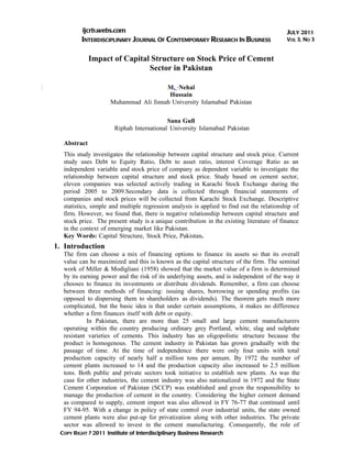 ijcrb.webs.com                                                                   JULY 2011
         INTERDISCIPLINARY JOURNAL OF CONTEMPORARY RESEARCH IN BUSINESS                    VOL 3, NO 3


             Impact of Capital Structure on Stock Price of Cement
                              Sector in Pakistan

                                       M. Nehal
                                        Hussain
                     Muhammad Ali Jinnah University Islamabad Pakistan

                                          Sana Gull
                      Riphah International University Islamabad Pakistan

  Abstract
  This study investigates the relationship between capital structure and stock price. Current
  study uses Debt to Equity Ratio, Debt to asset ratio, interest Coverage Ratio as an
  independent variable and stock price of company as dependent variable to investigate the
  relationship between capital structure and stock price. Study based on cement sector,
  eleven companies was selected actively trading in Karachi Stock Exchange during the
  period 2005 to 2009.Secondary data is collected through financial statements of
  companies and stock prices will be collected from Karachi Stock Exchange. Descriptive
  statistics, simple and multiple regression analysis is applied to find out the relationship of
  firm. However, we found that, there is negative relationship between capital structure and
  stock price. The present study is a unique contribution in the existing literature of finance
  in the context of emerging market like Pakistan.
  Key Words: Capital Structure, Stock Price, Pakistan.
1. Introduction
  The firm can choose a mix of financing options to finance its assets so that its overall
  value can be maximized and this is known as the capital structure of the firm. The seminal
  work of Miller & Modigliani (1958) showed that the market value of a firm is determined
  by its earning power and the risk of its underlying assets, and is independent of the way it
  chooses to finance its investments or distribute dividends. Remember, a firm can choose
  between three methods of financing: issuing shares, borrowing or spending profits (as
  opposed to dispersing them to shareholders as dividends). The theorem gets much more
  complicated, but the basic idea is that under certain assumptions, it makes no difference
  whether a firm finances itself with debt or equity.
           In Pakistan, there are more than 25 small and large cement manufacturers
  operating within the country producing ordinary grey Portland, white, slag and sulphate
  resistant varieties of cements. This industry has an oligopolistic structure because the
  product is homogenous. The cement industry in Pakistan has grown gradually with the
  passage of time. At the time of independence there were only four units with total
  production capacity of nearly half a million tons per annum. By 1972 the number of
  cement plants increased to 14 and the production capacity also increased to 2.5 million
  tons. Both public and private sectors took initiative to establish new plants. As was the
  case for other industries, the cement industry was also nationalized in 1972 and the State
  Cement Corporation of Pakistan (SCCP) was established and given the responsibility to
  manage the production of cement in the country. Considering the higher cement demand
  as compared to supply, cement import was also allowed in FY 76-77 that continued until
  FY 94-95. With a change in policy of state control over industrial units, the state owned
  cement plants were also put-up for privatization along with other industries. The private
  sector was allowed to invest in the cement manufacturing. Consequently, the role of
 COPY RIGHT ? 2011 Institute of Interdisciplinary Business Research
 