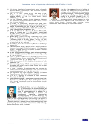 International Journal of Engineering & Technology IJET-IJENS Vol:14 No:01 69
142101-7474-IJET-IJENS © February 2014 IJENS
I J E N S
[25] H. G. Myung, “Single Carrier Orthogonal Multiple Access Technique for
Broadband Wireless Communications,” Ph.D. Dissertation, Polytechnic
University, January 2007.
[26] Peng LI, Yu ZHU, Zongxin WANG, and Naibo WANG,
“Peak-to-average power ratio of SC-FDMA systems with localized
subcarrier mapping,” in Proc. IEEE Global Mobile Congress
(GMC2010), pp. 1 – 6, 2010.
[27] Yao Xiao, “Orthogonal Frequency Division Multiplexing Modulation
And Inter-Carrier Interference Cancellation,” MSc. Thesis, Louisiana
State University, May 2003.
[28] D. Falconer, S. L. Ariyarisitakul, A. Benyamin-Seeyar, and B. Eidson,
“Frequency Domain Equalization for Single-Carrier Broadband Wireless
Systems,” IEEE Communication Mag., vol. 40, no. 4, pp. 58-66, 2002.
[29] Lili Zhang, “A study of IEEE 802.16a OFDM-PHY Baseband”, MSc.
Thesis, Linköping Institute of Technology, 2005.
[30] M. A. Abd El-Hamed, M. I. Dessouky, F. Shawki, Mohammad K.
Ibrahim, S. El-Rabaie, and F. E. Abd El-Samie, “Wavelet-Based
SC-FDMA System,” in Proc. 29th National Radio Science Conference
(NRSC 2012), pp. 447 – 460, 2012.
[31] Weidong Wang, Yan Zhou, Yuan Sang, Xue Shen, Fan Li, and Yinghai
Zhang, “A Ue-Interfering Area Based Inter Cell Interference
Coordination Scheme in SCFDMA uplinks,” in Proc. 2nd IEEE
International Conference on Network Infrastructure and Digital Content
(IC-NIDC 2010), pp. 681 – 686, 2010.
[32] Mustafa Ergen, Mobile Broadband Including WiMAX and LTE, Springer
Science, 2009.
[33] Gilberto Berardinelli, Basuki E. Priyanto, Troels B. Sørensen and Preben
Mogensen, “Improving SC-FDMA Performance by Turbo Equalization
in UTRA LTE Uplink,” in Proc. IEEE Vehicular Technology Conference
(VTC2008), pp. 2557 - 2561, 2008.
[34] B. Sklar, “Rayleigh Fading Channels in Mobile Digital Communication
Systems: Part I: Characterization,” IEEE Communication. Mag., vol. 35,
no. 7, pp. 90-100, 1997.
[35] Cimini, L., "Analysis and Simulation of a Digital Mobile Channel Using
Orthogonal Frequency Division Multiplexing,” IEEE Transactions on
Communications, vol.33, No.7, pp. 665- 675, 1985.
[36] ITU-R Recommendation M.1225, Guidelines for evaluation of radio
transmission, 1997
[37] Agilent technology, Testing WiMAX receiver performance in a faded
environment using Agilent’s E6651A with an Azimuth ACE MX radio
channel emulator, 2011.
[38] V. Erceg, J. Greenstein, “An empirically based path loss model for
wireless channels in suburban environments,” IEEE Journal on Selected
Areas of Communications, vol. 17, pp. 1205–1211, 1999.
[39] Desi Pramudiwati, “LTE System Performance In Relation To Wideband
Channel Properties,” MSc. Thesis, Delft University, 2011.
[40] ITU-R M.125, Guidelines for Evaluation of Radio Transmission
Technologies for IMT, 2000.
[41] Noman Shabbir, Muhammad T. Sadiq, Hasnain Kashif and Rizwan Ullah,
“Comparison of Radio Propagation Models For Long Term Evolution
(LTE) Network.” International Journal of Next-Generation Networks,
vol. 3, No. 3, 2011.
Raad Farhood Chisab was born in Baghdad/Iraq at
1975. He received the B.Sc. in electrical engineering and
M.Sc. degree in control and computer engineering from
college of engineering-university of Baghdad. He is
pursuing Ph.D. Scholarship at Electronic and
Communication Engineering Department/Sam
Higginbottom Institute of Agriculture, Technology and
Science (SHIATS) (Deemed to be university), Allahabad
211007, UP, India. From 2005 the author works as lecturer in the Ministry of
Higher Education and Scientific Research -Foundation of Technical Education
/ institute of technology in Baghdad/Iraq. His research interest includes signal
processing, image processing, wireless communication, mobile technology,
wireless sensor network, and 4G Technology.
Prof. (Dr.) C. K. Shukla was born at 1969 in India. He
received B. Tech. in Electronics and M. Tech. IT. He is
working as professor at Electronic and Communication
Engineering Department / Sam Higginbottom Institute
of Agriculture, Technology and Science (SHIATS)
(Deemed to be university), Allahabad 211007, UP,
India. He is working also as director of Directorate of
Development, head of Distance Education City Office
and director of Directorate of Professional & Technical Education. His
research interest includes Electronics, signal processing, wireless
communication, mobile technology and wireless sensor network.
View publication stats
 
