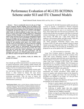 International Journal of Engineering & Technology IJET-IJENS Vol:14 No:01 58
142101-7474-IJET-IJENS © February 2014 IJENS
I J E N S

Abstract— There is considerable interest in the use of Single
Carrier Frequency Division Multiple Access (SC-FDMA) as the
uplink transmission scheme in the Third-generation Partnership
Project-Long Term Evolution 3GPP-LTE standard. This interest
is justified by the inherent single carrier structure of SC-FDMA,
which results in reduced sensitivity to phase noise and a lower
Peak-to-Average Power Ratio (PAPR) compared to Orthogonal
Frequency Division Multiple Access OFDMA. This consequently
makes it more attractive for low cost devices with limited transmit
power. In this paper the LTE and SCFDMA specifications will be
explained in details and the performance of the system will be
examined under two types of equalization method which are zero
forcing ZF and minimum mean square error MMSE method.
Also the system was tested under two types of subcarrier mapping
which are localized and distributed mapping in two types of
channel models which are International Telecommunications
Union (ITU) and Stanford University Interim (SUI). The results
show that the system gives better performance with localized
distributed mode and also give good performance with the
minimum mean square error MMSE method and the system will
give different response through the different channel cases.
Index Term— LTE, SCFDMA, PAPR, ZF, MMSE, ITU
channel, SUI channel
I. INTRODUCTION
Just a decade ago mobile communications was mainly focusing
on speech transmission, while nowadays mobile internet and
multimedia applications demand for high data rates and a high
quality of service of communications links [1].
Wireless communications is moving rapidly towards small,
low cost devices. However, the mobility and value of these
devices is often limited by battery life since device
miniaturization is progressing at a faster rate than battery
technology optimization. Thus, the issue of battery life
represents a key concern in the next generation of wireless
communication systems [2].
Raad Farhood Chisab, Author is with the Ministry of Higher Education and
Scientific Research in Iraq-Foundation of Technical Education-institute of
technology in Baghdad. Also he is pursuing Ph.D. Scholarship at Electronic
and Communication Engineering Department-Sam Higginbottom Institute of
Agriculture, Technology and Science (SHIATS) (Deemed to be university),
Allahabad 211007, UP, India. (Corresponding author to provide Email:
raadfarhood@ieee.org ).
Prof. (Dr.) C. K. Shukla, Author is Professor at Electronic and
Communication Engineering Department-Sam Higginbottom Institute of
Agriculture, Technology and Science (SHIATS) (Deemed to be university),
Allahabad 211007, UP, India. E-mail: cks_nim@yahoo.co.in
To go beyond 3G, 4G (4th Generation) mobile networks are
evolving to provide a comprehensive IP-based integrated
solution at an affordable price where voice, data and streamed
multimedia can be given to users on an anytime, anywhere
basis, and at higher data rates than previous generations. This
will be achieved after the convergence of all types of wired and
wireless technologies and will be capable of providing data
rates between 100 Mbps and 1 Gbps (both indoors and
outdoors), with premium quality and high security. High data
rate calls upon an improved spectral efficiency [3].
The Third Generation Partnership Project Long Term
Evolution 3GPP-LTE radio access standard is based on shared
channel access providing peak data rates of 50 Mbps in the
uplink and 100 Mbps in the downlink [4]. SCFDMA has been
proposed for use on the uplink of the LTE standard [5]
II. LTE FUNDAMENTAL OVERVIEW
Long Term Evolution started in December 2004. The
objective was to develop a framework for the evolution of the
3GPP radio access technology towards a high-data-rate,
low-latency, and packet-optimized radio access technology [6].
3GPP standard is focused on next generation cellular systems
called Long Term Evolution (LTE) [7],[8]. The scalable
bandwidth of LTE is 1.25MHz-20MHz. The LTE features are
high peak data rate, flexibility of spectrum usage, low latency
times, and higher capacity per cell. LTE is based on OFDMA in
the downlink and SC-FDMA in the uplink [9].
The linear convolution of the multipath channel is
transformed into circular convolution, which enables the
receiver to equalize each subcarrier present in the channel by
scaling with a complex gain factor. The main advantage of
SCFDMA over OFDMA is low PAPR. As it has got lower
PAPR, the power efficiency is high [10].
Talking more explicitly, main objectives and targets of LTE
development can be stated as follows [11]:
1. Increase in system capacity and reduced cost per bit,
as well as utilization of existing 2G and 3G spectrum
along with the new spectrum.
2. Achieving of notably higher data rates weighed
against the existing 3G systems, with goal of 100Mbps
in uplink and over 50Mbps in downlink.
3. Greater coverage by providing higher data rates over
wider areas and flexibility of use of existing and new
frequency bands
4. Attaining higher system capacity up to three times the
Performance Evaluation of 4G-LTE-SCFDMA
Scheme under SUI and ITU Channel Models
Raad Farhood Chisab, Member IEEE and Prof. (Dr.) C. K. Shukla
 