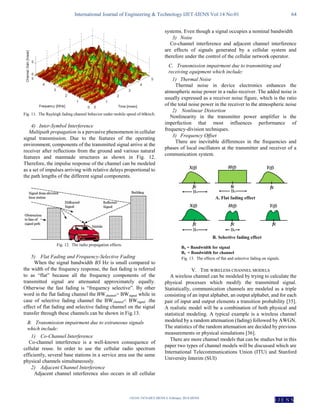 International Journal of Engineering & Technology IJET-IJENS Vol:14 No:01 64
142101-7474-IJET-IJENS © February 2014 IJENS
I J E N S
Fig. 11. The Rayleigh fading channel behavior under mobile speed of 60km/h.
4) Inter-Symbol Interference
Multipath propagation is a pervasive phenomenon in cellular
signal transmission. Due to the features of the operating
environment, components of the transmitted signal arrive at the
receiver after reflections from the ground and various natural
features and manmade structures as shown in Fig. 12.
Therefore, the impulse response of the channel can be modeled
as a set of impulses arriving with relative delays proportional to
the path lengths of the different signal components.
Fig. 12. The radio propagation effects.
5) Flat Fading and Frequency-Selective Fading
When the signal bandwidth BS Hz is small compared to
the width of the frequency response, the fast fading is referred
to as “flat” because all the frequency components of the
transmitted signal are attenuated approximately equally.
Otherwise the fast fading is “frequency selective”. By other
word in the flat fading channel the BWchannel> BWsignal while in
case of selective fading channel the BWchannel< BWsignal .the
effect of flat fading and selective fading channel on the signal
transfer through these channels can be shown in Fig.13.
B. Transmission impairment due to extraneous signals
which include:
1) Co-Channel Interference
Co-channel interference is a well-known consequence of
cellular reuse. In order to use the cellular radio spectrum
efficiently, several base stations in a service area use the same
physical channels simultaneously.
2) Adjacent Channel Interference
Adjacent channel interference also occurs in all cellular
systems. Even though a signal occupies a nominal bandwidth
3) Noise
Co-channel interference and adjacent channel interference
are effects of signals generated by a cellular system and
therefore under the control of the cellular network operator.
C. Transmission impairment due to transmitting and
receiving equipment which include:
1) Thermal Noise
Thermal noise in device electronics enhances the
atmospheric noise power in a radio receiver. The added noise is
usually expressed as a receiver noise figure, which is the ratio
of the total noise power in the receiver to the atmospheric noise
2) Nonlinear Distortion
Nonlinearity in the transmitter power amplifier is the
imperfection that most influences performance of
frequency-division techniques.
3) Frequency Offset
There are inevitable differences in the frequencies and
phases of local oscillators at the transmitter and receiver of a
communication system.
Fig. 13. The effects of flat and selective fading on signals.
V. THE WIRELESS CHANNEL MODELS
A wireless channel can be modeled by trying to calculate the
physical processes which modify the transmitted signal.
Statistically, communication channels are modeled as a triple
consisting of an input alphabet, an output alphabet, and for each
pair of input and output elements a transition probability [35].
A realistic model will be a combination of both physical and
statistical modeling. A typical example is a wireless channel
modeled by a random attenuation (fading) followed by AWGN.
The statistics of the random attenuation are decided by previous
measurements or physical simulations [36].
There are more channel models that can be studies but in this
paper two types of channel models will be discussed which are
International Telecommunications Union (ITU) and Stanford
University Interim (SUI)
 