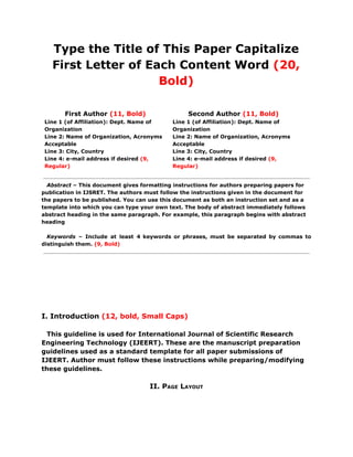 Type the Title of This Paper Capitalize
First Letter of Each Content Word ​(20,
Bold)
First Author​ (11, Bold)
Line 1 (of Affiliation): Dept. Name of
Organization
Line 2: Name of Organization, Acronyms
Acceptable
Line 3: City, Country
Line 4: e-mail address if desired ​(9,
Regular)
Second Author​ (11, Bold)
Line 1 (of Affiliation): Dept. Name of
Organization
Line 2: Name of Organization, Acronyms
Acceptable
Line 3: City, Country
Line 4: e-mail address if desired ​(9,
Regular)
Abstract ​– This document gives formatting instructions for authors preparing papers for
publication in IJSRET. The authors must follow the instructions given in the document for
the papers to be published. You can use this document as both an instruction set and as a
template into which you can type your own text. The body of abstract immediately follows
abstract heading in the same paragraph. For example, this paragraph begins with abstract
heading
Keywords ​– Include at least 4 keywords or phrases, must be separated by commas to
distinguish them. ​(9, Bold)
I. Introduction ​(12, bold, Small Caps)
This guideline is used for International Journal of Scientific Research
Engineering Technology (IJEERT). These are the manuscript preparation
guidelines used as a standard template for all paper submissions of
IJEERT. Author must follow these instructions while preparing/modifying
these guidelines.
II. PAGE LAYOUT
 