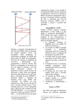 simplesmente iniciar o boot quando é
                                             executada pelo BIOS. Devem inicializar
                                             os dispositivos e devolver o controlo ao
                                             BIOS, sob pena de comprometer todo o
                                             processo. O primeiro ficheiro recebido
                                             da rede é conhecido por Network
                                             Bootstrap Program (NBP11) que é
                                             executado e assume o controlo das
                                             operações.

                                                      Bootp/DHCP + TFTP
                                             Embora existam algumas soluções
                                             proprietárias, a mais usada é a que
                                             utiliza os protocolos Bootp/DHCP e
                                             TFTP (tendo sido usado o DHCP no
                                             hospital). O seu funcionamento é
                                             composto por algumas etapas como se
                                             pode ver na figura seguinte.
                                                  1. O “software” residente na
                                                     EPROM emite um pedido de
                Processo de remote-boot              DHCP em broadcast.
                                                  2. O servidor de DHCP responde
Durante o arranque (inicialização) de                enviando        a      informação
um posto de trabalho, antes do arranque              necessária, entre ela o nome do
do sistema operativo (boot), são                     ficheiro de boot e o endereço IP
executados vários programas de                       do respectivo servidor TFTP.
inicialização residentes em ROM que               3. O cliente emite um novo pedido
fazem parte do BIOS do computador.                   mas desta vez de TFTP com o
Esta fase do arranque é designada de                 objectivo de obter o ficheiro de
“pré-boot”.       Aproveitando        esta           boot.
característica é possível colocar uma             4. O ficheiro de boot é executado,
ROM no computador de tal modo que                    podendo       apresentar     várias
este em lugar de efectuar o boot de                  características (difere de sistema
forma      tradicional     (através    de            para sistema).
dispositivos locais), utilize serviços de         5. O ficheiro de boot emite um
rede para o efeito. Para isso algumas                pedido TFTP para o servidor
placas de rede possuem um socket livre               onde reside a imagem.
para a colocação de uma EPROM9 e                  6. O servidor de TFTP envia a
permitem definir o endereço de                       imagem pedida e o cliente
memória onde essa ROM será                           coloca-a no local adequado.
“colocada”. As ROM´s de boot                      7. Finalmente é desencadeado o
destinam-se a obter de um servidor de                boot.
rede o sistema operativo para o boot,
contendo para isso, o driver apropriado                     O que é o PXE?
para a placa de rede, software de rede
(TCP/IP/UDP/IPX…) e um cliente de                 Em 1998, um grupo de fabricantes
rede para receber os ficheiros (TFTP10,           formou um consórcio designado
NFS, …). Uma ROM de boot não pode
9                                            11
    Erasable Progamable ROM                    Na realidade o NBP é um interpretador de
10
     Trivial File Transfer Protocol          comandos
 