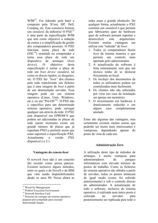 WfM12. Foi liderado pela Intel e             redes eram o grande obstáculo. De
     composto pela 3Com, HP, Dell,                qualquer forma, actualmente o PXE
     Compaq, etc. Este consórcio formou           constitui um standard o que permite
     um standard, da indústria! O PXE13           que fabricantes quer de hardware
     é uma parte da especificação WfM             quer de software possam suportar e
     que tem como objectivo a redução             desenvolver      esta     arquitectura.
     de custos e a simplificação da gestão        Existem muitas vantagens em
     dos computadores pessoais. O PXE             utilizar este “método” de boot:
     funciona numa placa de rede                  1. Todos os computadores fazem
     (NIC14) instalada no computador e                 boot da mesma maneira o que
     torna essa placa de rede um                       permite um controlo mais
     dispositivo de arranque (boot                     apertado pelo administrador.
     device).    O      objectivo    desta        2. A actualização do software é
     especificação é tornar a placa de                 feita remotamente sem que um
     rede um boot device standard, tal                 técnico tenha de se deslocar
     como os discos rígidos, as disquetes,             fisicamente ao local.
     etc. O PXE faz “boot” dos clientes           3. Os backups dos documentos de
     pela rede transferindo um ficheiro                todos os utilizadores podem ser
     que é uma imagem de boot a partir                 centralizados mais facilmente.
     de um determinado servidor. Essa             4. Os clientes não são infectados
     imagem pode ser um sistema                        por vírus (no caso da instalação
     operativo (Linux, Unix, Windows,                  ser apenas em memória).
     etc.), ou um “Pré-OS15”. O PXE não           5. O investimento em hardware é
     é específico para um determinado                  drasticamente reduzido e em
     sistema operativo, pode carregar                  alguns caso completamente
     qualquer um através da rede. O PXE                anulado.
     está disponível em EPROM´S que
     podem ser adicionadas às placas de        Estas são algumas das vantagens, mas
     rede (neste momento existe um             certamente existem muitas outras que
     grande número de placas que já            poderão ser muito mais interessantes e
     suportam PXE) e permitir assim que        vantajosas, dependendo apenas do
     estas suportem a especificação PXE.       ponto de vista de cada um.
     Actualmente      a    versão    PXE
     disponível é a 2.1.
                                                        Administração Zero

         Vantagens do remote-boot              A utilização deste tipo de métodos de
                                               arranque, é muito vantajosa para
     O network boot não é um conceito          administradores         de      parques
     tão recente como possa parecer.           informáticos com elevado número de
     Existem inclusive alguns métodos,         postos de trabalho. Como os ficheiros
     entre os quais o da Novell e da IBM       do sistema operativo são obtidos a partir
     que vêm sendo disponibilizandos           de servidor, todos os postos arrancam
     desde os anos 80. Nessa altura as         de igual modo (como foi referido
                                               anteriormente) e sob o controlo directo
12
                                               do administrador. A actualização de
   Wired for Management
13                                             todo o software, inclusive do sistema
   Preboot Execution Environment
14
   Network Interface Card                      operativo, é realizada num único posto e
15
   Processo de carregar um sistema operativo   colocada       no      servidor     para
pequeno pré-compilado para executar            posteriormente ser replicada para todo o
determinada função.
 