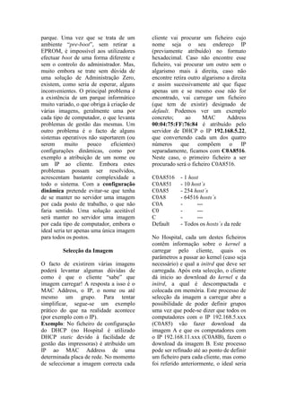 parque. Uma vez que se trata de um          cliente vai procurar um ficheiro cujo
ambiente “pre-boot”, sem retirar a          nome seja o seu endereço IP
EPROM, é impossível aos utilizadores        (previamente atribuído) no formato
efectuar boot de uma forma diferente e      hexadecimal. Caso não encontre esse
sem o controlo do administrador. Mas,       ficheiro, vai procurar um outro sem o
muito embora se trate sem dúvida de         algarismo mais à direita, caso não
uma solução de Administração Zero,          encontre retira outro algarismo a direita
existem, como seria de esperar, alguns      e assim sucessivamente até que fique
inconvenientes. O principal problema é      apenas um e se mesmo esse não for
a existência de um parque informático       encontrado, vai carregar um ficheiro
muito variado, o que obriga à criação de    (que tem de existir) designado de
várias imagens, geralmente uma por          default. Podemos ver um exemplo
cada tipo de computador, o que levanta      concreto;      ao     MAC       Address
problemas de gestão das mesmas. Um          00:04:75:FF:76:84 é atribuído pelo
outro problema é o facto de alguns          servidor de DHCP o IP 192.168.5.22,
sistemas operativos não suportarem (ou      que convertendo cada um dos quatro
serem      muito     pouco    eficientes)   números      que    compõem      o    IP
configurações dinâmicas, como por           separadamente, ficamos com C0A8516.
exemplo a atribuição de um nome ou          Neste caso, o primeiro ficheiro a ser
um IP ao cliente. Embora estes              procurado será o ficheiro C0A8516.
problemas possam ser resolvidos,
acrescentam bastante complexidade a         C0A8516     - 1 host
todo o sistema. Com a configuração          C0A851      - 10 host´s
dinâmica pretende evitar-se que tenha       C0A85       - 254 host´s
de se manter no servidor uma imagem         C0A8        - 64516 hosts´s
por cada posto de trabalho, o que não       C0A         -      ---
faria sentido. Uma solução aceitável        C0          -      ---
será manter no servidor uma imagem          C           -      ---
por cada tipo de computador, embora o       Default     - Todos os hosts´s da rede
ideal seria ter apenas uma única imagem
para todos os postos.                       No Hospital, cada um destes ficheiros
                                            contêm informação sobre o kernel a
         Selecção da Imagem                 carregar pelo cliente, quais os
                                            parâmetros a passar ao kernel (caso seja
O facto de existirem várias imagens         necessário) e qual a initrd que deve ser
poderá levantar algumas dúvidas de          carregada. Após esta selecção, o cliente
como é que o cliente “sabe” que             dá inicio ao download do kernel e da
imagem carregar! A resposta a isso é o      initrd, a qual é descompactada e
MAC Address, o IP, o nome ou até            colocada em memória. Este processo de
mesmo um grupo. Para tentar                 selecção da imagem a carregar abre a
simplificar, segue-se um exemplo            possibilidade de poder definir grupos
prático do que na realidade acontece        uma vez que pode-se dizer que todos os
(por exemplo com o IP).                     computadores com o IP 192.168.5.xxx
Exemplo: No ficheiro de configuração        (C0A85) vão fazer download da
do DHCP (no Hospital é utilizado            imagem A e que os computadores com
DHCP static devido à facilidade de          o IP 192.168.11.xxx (C0A8B), fazem o
gestão das impressoras) é atribuído um      download da imagem B. Este processo
IP ao MAC Address de uma                    pode ser refinado até ao ponto de definir
determinada placa de rede. No momento       um ficheiro para cada cliente, mas como
de seleccionar a imagem correcta cada       foi referido anteriormente, o ideal seria
 