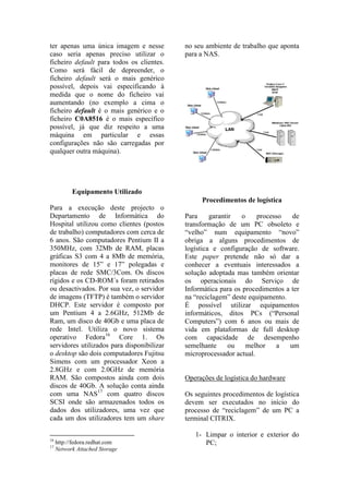 ter apenas uma única imagem e nesse         no seu ambiente de trabalho que aponta
caso seria apenas preciso utilizar o        para a NAS.
ficheiro default para todos os clientes.
Como será fácil de depreender, o
ficheiro default será o mais genérico
possível, depois vai especificando à
medida que o nome do ficheiro vai
aumentando (no exemplo a cima o
ficheiro default é o mais genérico e o
ficheiro C0A8516 é o mais específico
possível, já que diz respeito a uma
máquina em particular e essas
configurações não são carregadas por
qualquer outra máquina).




        Equipamento Utilizado
                                                 Procedimentos de logística
Para a execução deste projecto o
Departamento de Informática do              Para     garantir   o    processo   de
Hospital utilizou como clientes (postos     transformação de um PC obsoleto e
de trabalho) computadores com cerca de      “velho” num equipamento “novo”
6 anos. São computadores Pentium II a       obriga a alguns procedimentos de
350MHz, com 32Mb de RAM, placas             logística e configuração de software.
gráficas S3 com 4 a 8Mb de memória,         Este paper pretende não só dar a
monitores de 15” e 17” polegadas e          conhecer a eventuais interessados a
placas de rede SMC/3Com. Os discos          solução adoptada mas também orientar
rígidos e os CD-ROM´s foram retirados       os operacionais do Serviço de
ou desactivados. Por sua vez, o servidor    Informática para os procedimentos a ter
de imagens (TFTP) é também o servidor       na “reciclagem” deste equipamento.
DHCP. Este servidor é composto por          É possível utilizar equipamentos
um Pentium 4 a 2.6GHz, 512Mb de             informáticos, ditos PCs (“Personal
Ram, um disco de 40Gb e uma placa de        Computers”) com 6 anos ou mais de
rede Intel. Utiliza o novo sistema          vida em plataformas de full desktop
operativo Fedora16 Core 1. Os               com capacidade de desempenho
servidores utilizados para disponibilizar   semelhante      ou    melhor   a   um
o desktop são dois computadores Fujitsu     microprocessador actual.
Simens com um processador Xeon a
2.8GHz e com 2.0GHz de memória
RAM. São compostos ainda com dois           Operações de logística do hardware
discos de 40Gb. A solução conta ainda
com uma NAS17 com quatro discos             Os seguintes procedimentos de logística
SCSI onde são armazenados todos os          devem ser executados no início do
dados dos utilizadores, uma vez que         processo de “reciclagem” de um PC a
cada um dos utilizadores tem um share       terminal CITRIX.

                                               1- Limpar o interior e exterior do
16
17
   http://fedora.redhat.com                       PC;
   Network Attached Storage
 
