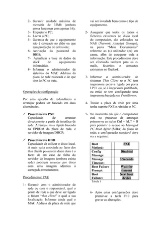 2- Garantir unidade máxima de             vai ser instalada bem como o tipo de
      memória de 32Mb (embora                equipamento.
      possa funcionar com apenas 16);
   3- Etiquetar o PC;                     2- Assegurar que todos os dados e
   4- Lacrar o PC;                           ficheiros existentes no disco local
   5- Garantia de que o equipamento          do computador, são colocados na
      não é colocado no chão ou que          NAS (Network Attached Storage),
      tem protecção de esferovite;           na pasta “Meus Documentos”
   6- Activação da password da               referente ao (s) utilizador (es) em
      BIOS;                                  causa, afim de assegurar toda a
   7- Actualizar a base de dados de          informação. Este procedimento deve
      stock       de       equipamento       ser efectuado também para os e-
      informático.                           mails,    favoritos    e   contactos
   8- Informar o administrador de            existentes no Outlook.
      sistemas do MAC Address da
      placa de rede colocada e de que     3- Informar o administrador de
      tipo de PC se trata.                   sistemas Thin Client se o PC tem
                                             impressora escrava ligada por porta
                                             LPT1 ou, se é impressora partilhada,
Operações de configuração                    ou então se tem configurado uma
                                             impressora baseada em PrintServer.
Por uma questão de redundância o
arranque poderá ser baseado em duas       4- Trocar a placa de rede por uma
alternâncias:                                tenha suporte PXE e reiniciar o PC.

 Procedimento PXE                        5- No momento em que o computador
  Capacidade        de         arrancar      está no processo de arranque
  directamente a partir da interface de      primem-se as teclas Ctrl + ALT + B
  rede. Arranque mais rápido baseado         para permitir o acesso ao Managed
  na EPROM da placa de rede, e               PC Boot Agent (MBA) da placa de
  servidor de imagem/DHCP;                   rede; a configuração standard deve
                                             ser a seguinte:
 Procedimento HDD
  Capacidade de utilizar o disco local.       Boot                    PXE
  A mais valia associada ao facto dos         Method:
  thin clients possuírem disco duro é o       Config                Disabled
  facto de em caso de falha do                Message:
  servidor de imagens (embora exista          Message              3 Seconds
  rede) poderem arrancar por disco            Timeout:
  com uma imagem idêntica à                   Boot Failure         Wait for
  carregada remotamente.                      Prompt:               timeout
                                              Boot                 Next boot
Procedimento: PXE                             Failure:               device
                                              Tabela 1
1- Garantir com o administrador de
   rede ou com o responsável, qual o
   ponto de rede a que deve ser ligado       6- Após estas configurações deve
   o futuro “thin client” e qual a sua          premir-se a tecla F10 para
   localização. Informar ainda qual o           gravar as alterações.
   MAC Address da placa de rede que
 