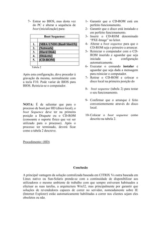 7- Entrar no BIOS, mas desta vez           1- Garantir que o CD-ROM está em
      do PC e alterar a sequência de             perfeito funcionamento.
      boot (inicialização) para:              2- Garantir que o disco está instalado e
                                                 em perfeito funcionamento.
                 Boot Sequense:               3- Inserir o CD-ROM denominado
                                                 “PXE-Image” no leitor.
       1.   [MBA UNDI (Bus0 Slot15)]          4- Alterar a boot sequense para que o
       2.   [Network]                            CD-ROM seja o primeiro a arrancar.
       3.   [Hard Disk]                       5- Reiniciar o computador com o CD-
       4.   [Diskette]                           ROM inserido e aguardar que seja
       5.   [CD-ROM]                             iniciada        a       configuração
                                                 automaticamente.
      Tabela 2                                6- Executar o comando instalar e
                                                 aguardar que seja dada a mensagem
Após esta configuração, deve proceder à          para reiniciar o computador.
gravação da mesma, normalmente com            7- Retirar o CD-ROM e colocar o
a tecla F10. Pode variar de BIOS para            disco local na primeira posição do
BIOS. Reinicia-se o computador.
                                              8- boot sequense (tabela 2) para testar
                                                 o seu funcionamento.

                                              9- Confirmar que o arranque é feito
NOTA: É de salientar que para o                  convenientemente através do disco
processo de boot por HD (disco local), o         local.
boot Sequence deve ter na primeira
posição a Disquete ou o CD-ROM                10- Colocar o boot sequense como
(consoante o suporte físico que vai ser           descrito na tabela 2.
utilizado para o processo). Após o
processo ter terminado, deverá ficar
como a tabela 2 descreve.


Procedimento: (HD)




                                      Conclusão

A principal vantagem da solução centralizada baseada em CITRIX Vs outra baseada em
Linux nativo ou Sun-Solaris prende-se com a continuidade de disponibilizar aos
utilizadores o mesmo ambiente de trabalho com que sempre estiveram habituados a
efectuar as suas tarefas, a arquitectura Win32, mas principalmente por garantir que
soluções de revendedores capazes de correr no servidor, nomeadamente sobre IE
(Internet Explorer) estão automaticamente habilitadas a correr nos clientes sejam eles
obsoletos ou não.
 