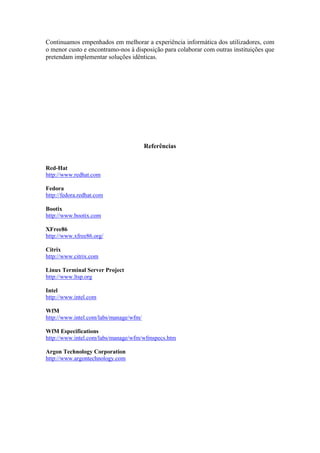 Continuamos empenhados em melhorar a experiência informática dos utilizadores, com
o menor custo e encontramo-nos à disposição para colaborar com outras instituições que
pretendam implementar soluções idênticas.




                                        Referências


Red-Hat
http://www.redhat.com

Fedora
http://fedora.redhat.com

Bootix
http://www.bootix.com

XFree86
http://www.xfree86.org/

Citrix
http://www.citrix.com

Linux Terminal Server Project
http://www.ltsp.org

Intel
http://www.intel.com

WfM
http://www.intel.com/labs/manage/wfm/

WfM Especifications
http://www.intel.com/labs/manage/wfm/wfmspecs.htm

Argon Technology Corporation
http://www.argontechnology.com
 