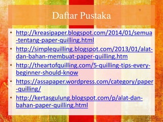 Daftar Pustaka
• http://kreasipaper.blogspot.com/2014/01/semua
-tentang-paper-quilling.html
• http://simplequilling.blogspot.com/2013/01/alat-
dan-bahan-membuat-paper-quilling.htm
• http://theartofquilling.com/5-quilling-tips-every-
beginner-should-know
• https://assapaper.wordpress.com/category/paper
-quilling/
• http://kertasgulung.blogspot.com/p/alat-dan-
bahan-paper-quilling.html
 