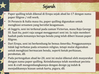 Sejarah
• Paper quilling telah dikenal di Eropa sejak abad ke-17 dengan nama
paper filigree / roll work.
• Di Perancis & Italia masa itu, paper quilling digunakan untuk
menghiasi ornamen yang bersifat keagamaan.
• di Inggris, seni ini terkenal pada zaman Victorian, masa Raja George
III. Saat itu, putri raja sangat menggemari seni ini. Ia rajin memberi
hadiah pada temannya berupa benda yang telah diberi hiasan paper
filigree.
• Dari Eropa, seni ini berkembang ke benua Amerika. Penggunaannya
tidak lagi terbatas pada ornamen religius, tetapi mulai digunakan
untuk menghiasi bermacam benda, seperti kotak perhiasan,
perabotan, dll.
• Pada pertengahan abad ke-20, seni ini mulai dikenal oleh masyarakat
dengan nama paper quilling. Keindahannya telah membuat pecinta
seni & craft mengembangkannya dengan design yg indah &
menjadikannya hiasan untuk kartu, pigura, dll.
 