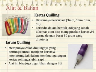 Alat & Bahan
Kertas Quilling
• Ukurannya bervariasi (3mm, 5mm, 1cm,
dll)
• Tersedia dalam bentuk jadi yang sudah
dikemas atau bisa menggunakan kertas A4
warna dengan berat 80 gram yang
dipotong
Jarum Quilling
• Mempunyai celah diujungnya yang
berfungsi untuk menjepit kertas &
mempermudah dalam membuat gulungan
kertas sehingga lebih rapi.
• Alat ini bisa juga digantikan dengan lidi
 