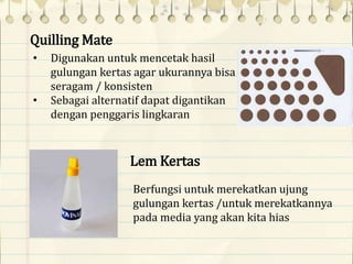 Quilling Mate
• Digunakan untuk mencetak hasil
gulungan kertas agar ukurannya bisa
seragam / konsisten
• Sebagai alternatif dapat digantikan
dengan penggaris lingkaran
Lem Kertas
Berfungsi untuk merekatkan ujung
gulungan kertas /untuk merekatkannya
pada media yang akan kita hias
 