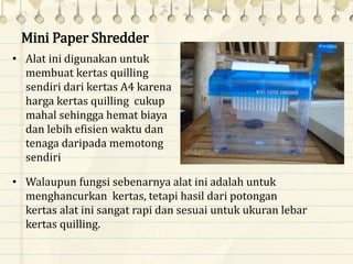 Mini Paper Shredder
• Alat ini digunakan untuk
membuat kertas quilling
sendiri dari kertas A4 karena
harga kertas quilling cukup
mahal sehingga hemat biaya
dan lebih efisien waktu dan
tenaga daripada memotong
sendiri
• Walaupun fungsi sebenarnya alat ini adalah untuk
menghancurkan kertas, tetapi hasil dari potongan
kertas alat ini sangat rapi dan sesuai untuk ukuran lebar
kertas quilling.
 