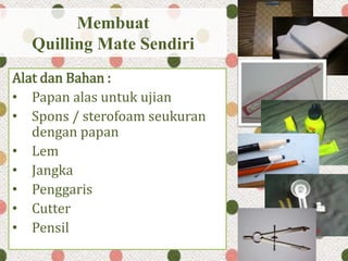 Membuat
Quilling Mate Sendiri
Alat dan Bahan :
• Papan alas untuk ujian
• Spons / sterofoam seukuran
dengan papan
• Lem
• Jangka
• Penggaris
• Cutter
• Pensil
 