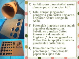 1) Ambil spons dan cetaklah sesuai
dengan papan alas ujian tadi.
2) Lalu, dengan jangka dan
penggaris, gambarlah lingkaran-
lingkaran sesuai keinginan
Anda.
3) Potonglah lingkaran yang sudah
digambar dengan cutter.
Sebaiknya gunakan Cutter
khusus untuk membuat
lingkaran/ bisa menggunakan
Cutter Pen, tetapi jika tidak ada
gunakanlah cutter biasa.
4) Kemudian setelah selesai
pemotongan, tempelkan ke
papan alas ujian tadi.
 