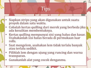 Tips
• Siapkan strips yang akan digunakan untuk suatu
proyek dalam satu waktu.
• Cobalah kertas quilling dari merek yang berbeda jika
ada kesulitan membentuknya.
• Kertas quilling mempunyai sisi yang halus dan kasar.
Usahakanlah sisi halus berada di permukaan luar
rolls.
• Saat mengelem, usahakan lem tidak terlalu banyak
atau terlalu sedikit.
• Pilihlah lem dengan ujung yang runcing dan warna
transparan.
• Gunakanlah alat yang cocok denganmu.
 