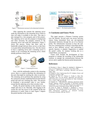 Figure 1   Infrastructure necessary by the educational institution.                  Figure 3   The Internet portal interface


    After capturing the contents the capturing server
sends the information to the streaming server which in                 3. Conclusion and Future Work
time will make it available to the users. This step is
also managed by a Java program, part of this project.                     This paper presents a Distance Learning system
The capturing server runs the program in background                    over the Internet. Several users can access real-time
and when necessary the program connects to the                         classes being transmitted from any pre-registered
streaming server and sends the information. Figure 2                   educational institution through the use of an Internet
shows this process. Notice that there must be                          portal. The infrastructure necessary to have the real-
bandwidth enough between these servers so that there                   time live communication working is described and the
is no great delay and performance loss. Also the reason                need to have different servers, each performing a
to have a capturing server and a streaming server is                   specific function, is adopted. Suggestions to expand
simply to not overcharge the streaming server, which                   the portal´s utility, for instance working also as a
already performs a heavy load.                                         virtual library, are proposed.
                                                                          Future work includes the development of Java
                                                                       programs to manage the recording of the multimedia
                                                                       contents, to manage the communication between the
                                                                       servers and to update the Internet portal dynamically.

                                                                       References
                                                                       [1] Davidson J., Peters J., Bhatia M., Kalidindi S., Mukherjee S.,
                   Figure 2   Connecting the servers                   Voice over IP Fundamentas (2nd Edition), Cisco Press, 2006.
                                                                       [2] Harte L., IPTV Basics, Technology, Operation and Services,
    Now, with the multimedia content in the streaming                  Althos, 2007.
server, there is a need to distribute the information to               [3] Gough M., Video Conferencing Over IP: Configure, Secure, and
the users that might be watching the video in real-time.               Troubleshoot, Syngress, 2006.
                                                                       [4] Dapeng W., Hou Y.T., Wenwu Z., Ya-Qin Z., Peha J.M.,
The streaming server performs this operation by using                   Streaming video over the Internet: approaches and directions ,
the connection already established between the Internet                IEEE Transaction on Circuits and Systems for Video Technology,
portal and each user watching this video. The process                  Vol. 11, Issue 3, 2002, pp. 282-300.
to broadcast a pre-recorded video is very similar,                     [5] Sampson D., ASK-eEDCOM: enhancing educational portals
                                                                       through capturing collective knowledge of Web-based learning
except that the capturing server does not play a role.                 communities , Proc. of the Fifth IEEE International Conference on
    Finally, the portal interface at this moment is very               Advanced Learning Technologies,Greece, 2005, pp. 207-209.
simple and easy to use. Basically, after logging in the                [6] Gaiser B., Panke S., Reinhardt J., Wedekind J., www.e-
system the user has access to the contents he/she has                  teaching.org - Web education portal for staff training , Proc. of the
                                                                       IEEE International Conference on Advanced Learning
permission to watch, listen or read. Figure 3 depicts                  Technologies,Germany, 2004, pp. 920-921.
the portal interface at the moment.
 