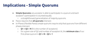 Implications - Simple Quorums
● Simple Quorums: any acceptor is able to participate in a quorum and each
acceptor’s participation is counted equally
○ a straightforward generalization of majority quorums
● Paxos requires that all quorums intersect
● In FPaxos (Flexible Paxos) simple quorums require only that quorums from different
phases intersect
○ Q1 + Q2 > N (N is the number of acceptors)
○ for a given size of Q2 and number of acceptors N, the minimum size of our
first phase quorum is Q1 = N − Q2 + 1
 
