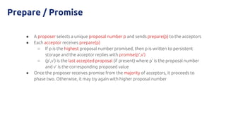 Prepare / Promise
● A proposer selects a unique proposal number p and sends prepare(p) to the acceptors
● Each acceptor receives prepare(p)
○ If p is the highest proposal number promised, then p is written to persistent
storage and the acceptor replies with promise(p’,v’)
○ (p’,v’) is the last accepted proposal (if present) where p’ is the proposal number
and v’ is the corresponding proposed value
● Once the proposer receives promise from the majority of acceptors, it proceeds to
phase two. Otherwise, it may try again with higher proposal number
 