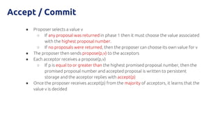 Accept / Commit
● Proposer selects a value v
○ If any proposal was returned in phase 1 then it must choose the value associated
with the highest proposal number.
○ If no proposals were returned, then the proposer can choose its own value for v
● The proposer then sends propose(p,v) to the acceptors
● Each acceptor receives a propose(p,v)
○ If p is equal to or greater than the highest promised proposal number, then the
promised proposal number and accepted proposal is written to persistent
storage and the acceptor replies with accept(p)
● Once the proposer receives accept(p) from the majority of acceptors, it learns that the
value v is decided
 