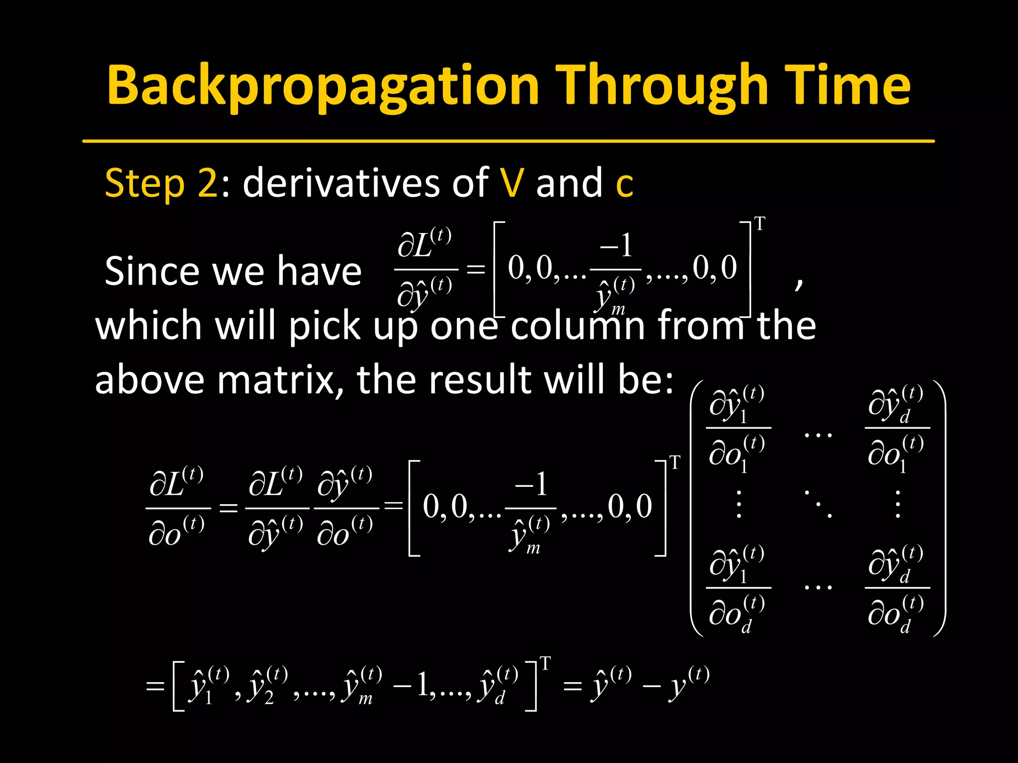 Backpropagation Through Time
 Step 2: derivatives of V and c
 Since we have ,
which will pick up one column from the
above matrix, the result will be:
T
( )
( ) ( )
1
0,0,... ,...,0,0
ˆ ˆ
t
t t
m
L
y y
 ∂ −
=  
∂  
( )( )
1
( ) ( )
T 1 1( ) ( ) ( )
( ) ( ) ( ) ( )
( )( )
1
( ) ( )
T( ) ( ) ( ) ( ) ( ) ( )
1 2
ˆˆ
ˆ 1
= 0,0,... ,...,0,0
ˆ ˆ
ˆˆ
ˆ ˆ ˆ ˆ ˆ, ,..., 1,...,
tt
d
t t
t t t
t t t t
m tt
d
t t
d d
t t t t t t
m d
yy
o o
L L y
o y o y
yy
o o
y y y y y y
 ∂∂
 
∂ ∂  ∂ ∂ ∂ −  =  
 ∂ ∂ ∂  
∂∂ 
 ∂ ∂ 
 = − =− 

  

 