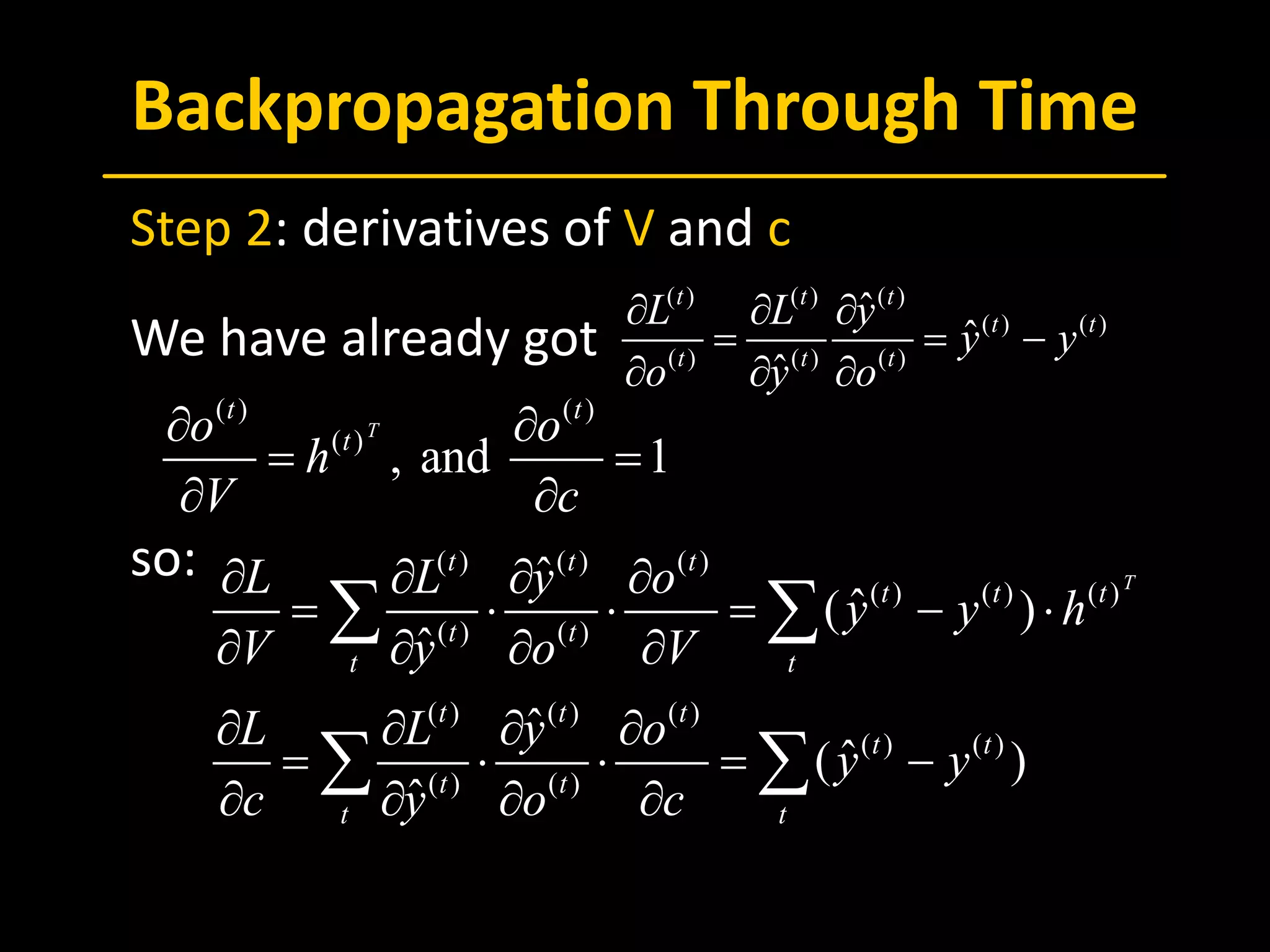 Backpropagation Through Time
 Step 2: derivatives of V and c
 We have already got
 
 so: ( ) ( ) ( )
( ) ( ) ( )
( ) ( )
( ) ( ) ( )
( ) ( )
( ) ( )
ˆ
ˆ( )
ˆ
ˆ
ˆ( )
ˆ
T
t t t
t t t
t t
t t
t t t
t t
t t
t t
L L y o
y y h
V y o V
L L y o
y y
c y o c
∂ ∂ ∂ ∂
= ⋅ ⋅ = − ⋅
∂ ∂ ∂ ∂
∂ ∂ ∂ ∂
= ⋅ ⋅ = −
∂ ∂ ∂ ∂
∑ ∑
∑ ∑
( ) ( )
( )
, and 1
T
t t
to o
h
V c
∂ ∂
=
∂ ∂
( ) ( ) ( )
( ) ( )
( ) ( ) ( )
ˆ
ˆ
ˆ
t t t
t t
t t t
L L y
y y
o y o
∂ ∂ ∂
= = −
∂ ∂ ∂
 